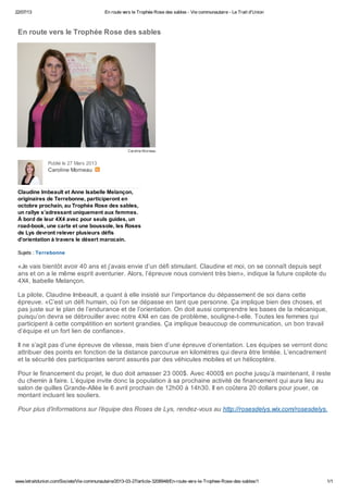 22/07/13 En route vers le Trophée Rose des sables - Vie communautaire - Le Trait d'Union
www.letraitdunion.com/Societe/Vie-communautaire/2013-03-27/article-3208948/En-route-vers-le-Trophee-Rose-des-sables/1 1/1
Caroline Morneau
Caroline Morneau
En route vers le Trophée Rose des sables
Publié le 27 Mars 2013
Claudine Imbeault et Anne Isabelle Melançon,
originaires de Terrebonne, participeront en
octobre prochain, au Trophée Rose des sables,
un rallye s’adressant uniquement aux femmes.
À bord de leur 4X4 avec pour seuls guides, un
road-book, une carte et une boussole, les Roses
de Lys devront relever plusieurs défis
d’orientation à travers le désert marocain.
Sujets : Terrebonne
«Je vais bientôt avoir 40 ans et j’avais envie d’un défi stimulant. Claudine et moi, on se connaît depuis sept
ans et on a le même esprit aventurier. Alors, l’épreuve nous convient très bien», indique la future copilote du
4X4, Isabelle Melançon.
La pilote, Claudine Imbeault, a quant à elle insisté sur l’importance du dépassement de soi dans cette
épreuve. «C’est un défi humain, où l’on se dépasse en tant que personne. Ça implique bien des choses, et
pas juste sur le plan de l’endurance et de l’orientation. On doit aussi comprendre les bases de la mécanique,
puisqu’on devra se débrouiller avec notre 4X4 en cas de problème, souligne-t-elle. Toutes les femmes qui
participent à cette compétition en sortent grandies. Ça implique beaucoup de communication, un bon travail
d’équipe et un fort lien de confiance».
Il ne s’agit pas d’une épreuve de vitesse, mais bien d’une épreuve d’orientation. Les équipes se verront donc
attribuer des points en fonction de la distance parcourue en kilomètres qui devra être limitée. L’encadrement
et la sécurité des participantes seront assurés par des véhicules mobiles et un hélicoptère.
Pour le financement du projet, le duo doit amasser 23 000$. Avec 4000$ en poche jusqu’à maintenant, il reste
du chemin à faire. L’équipe invite donc la population à sa prochaine activité de financement qui aura lieu au
salon de quilles Grande-Allée le 6 avril prochain de 12h00 à 14h30. Il en coûtera 20 dollars pour jouer, ce
montant incluant les souliers.
Pour plus d’informations sur l’équipe des Roses de Lys, rendez-vous au http://rosesdelys.wix.com/rosesdelys.
 