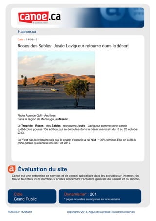 fr.canoe.ca
Évaluation du site
Canoë est une entreprise de services et de conseil spécialisée dans les activités sur Internet. On
trouve toutefois ici de nombreux articles concernant l'actualité générale du Canada et du monde.
Cible
Grand Public
Dynamisme* : 201
* pages nouvelles en moyenne sur une semaine
ROSES3 / 11296281 copyright © 2013, Argus de la presse Tous droits réservés
Date : 18/03/13
Roses des Sables: Josée Lavigueur retourne dans le désert
Photo Agence QMI - Archives
Dans la région de Merzouga, au Maroc
Le Trophée Roses des Sables retrouvera Josée Lavigueur comme porte-parole
québécoise pour sa 13e édition, qui se déroulera dans le désert marocain du 10 au 20 octobre
2013.
Ce n'est pas la première fois que la coach s'associe à ce raid 100% féminin. Elle en a été la
porte-parole québécoise en 2007 et 2012.
 