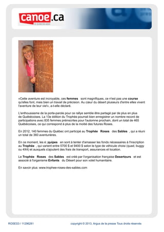 ROSES3 / 11296281 copyright © 2013, Argus de la presse Tous droits réservés
«Cette aventure est incroyable, ces femmes sont magnifiques, ce n'est pas une course
qu'elles font, mais bien un travail de précision. Au cœur du désert plusieurs d'entre elles vivent
l'aventure de leur vie!», a-t-elle déclaré.
L'enthousiasme de la porte-parole pour ce rallye semble être partagé par de plus en plus
de Québécoises. La 13e édition du Trophée pourrait bien enregistrer un nombre record de
participations avec 835 femmes préinscrites pour l'automne prochain, dont un total de 465
Québécoises, ce qui correspond à plus de la moitié des futures Roses.
En 2012, 140 femmes du Québec ont participé au Trophée Roses des Sables , qui a réuni
un total de 360 aventurières.
En ce moment, les é ;quipes en sont à tenter d'amasser les fonds nécessaires à l'inscription
au Trophée , qui varient entre 5700 $ et 9400 $ selon le type de véhicule choisi (quad, buggy
ou 4X4) et auxquels s'ajoutent des frais de transport, assurances et location.
Le Trophée Roses des Sables est créé par l'organisation française Desertours et est
associé à l'organisme Enfants du Désert pour son volet humanitaire.
En savoir plus: www.trophee-roses-des-sables.com
 