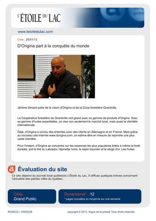 www.letoiledulac.com
Évaluation du site
Ce site dépend du journal local québécois L'Étoile du Lac. Il diffuse quelques brèves concernant
l'actualité des petites villes du Québec.
Cible
Grand Public
Dynamisme* : 12
* pages nouvelles en moyenne sur une semaine
ROSES3 / 10935328 copyright © 2013, Argus de la presse Tous droits réservés
Date : 25/01/13
D'Origina part à la conquête du monde
Jérôme Simard parle de la vision d'Origina et de la Coop forestière Girardville.
La Coopérative forestière de Girardville voit grand avec sa gamme de produits d'Origina. Avec
sa gamme d'huiles essentielles, on vise non seulement le marché local, mais aussi la clientèle
internationale.
Déjà, d'Origina a conclu des ententes avec des clients en Allemagne et en France. Mais grâce
au nouveau site Internet www.dorigina.com, on estime être en mesure de rejoindre une plus
vaste clientèle.
Pour l'instant, d'Origina se concentre sur les essences les plus populaires tirées à même la forêt
boréale, soit le thé du Labrador, l'épinette noire, le sapin baumier et la verge d'or. Les huiles
 
