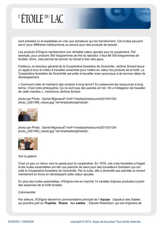 ROSES3 / 10935328 copyright © 2013, Argus de la presse Tous droits réservés
sont extraites ici et expédiées en vrac aux acheteurs qui les transforment. Ces huiles peuvent
servir pour différents médicaments ou encore pour des produits de beauté.
Les produits d'Origina représentent une véritable valeur ajoutée pour la coopérative. Par
exemple, pour produire 350 kilogrammes de thé du labrador, il faut 80 000 kilogrammes de
feuilles. Donc, cela permet de donner du travail à bien des gens.
D'ailleurs, le directeur général de la Coopérative forestière de Girardville, Jérôme Simard.lance
un appel à tous le milieu à travailler ensemble pour mettre en valeur les produits de la forêt. La
Coopérative forestière de Girardville est prête à travailler avec quiconque à de bonnes idées de
développement.
« Comment créer et maintenir des emplois à long terme? En préservant les ressources à long
terme. C'est notre philosophie. Ce ne sont pas des paroles en l'air. On a l'obligation de travailler
de cette manière », mentionne Jérôme Simard.
photo par Photo : Daniel Migneault" href="/media/photos/unis/2013/01/24/
photo_2261398_resize.jpg" rel=shadowbox[photos]>
photo par Photo : Daniel Migneault" href="/media/photos/unis/2013/01/24/
photo_2261400_resize.jpg" rel=shadowbox[photos]>
Voir la galerie
C'est un peu un retour vers le passé pour la coopérative. En 1979, une crise forestière a frappé
et les huiles essentielles ont été une planche de salut pour des travailleurs forestiers qui ont
créé la Coopérative forestière de Girardville. Par la suite, elle a diversifié ses activités et revient
maintenant en force en développant cette valeur ajoutée.
En plus des huiles essentielles, d'Origina met en marché 14 variétés d'épices produites à partir
des essences de la forêt boréale.
Commandite
Par ailleurs, d'Origina devient le commanditaire principal de l' équipe Uapukun des Sables
qui prendra part au Trophée Roses des sables . Claudie Robertson, qui est originaire de
 