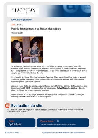 www.lelacstjean.com
Évaluation du site
Le Lac Saint-Jean est un journal local québécois. Il diffuse à ce titre des brèves concernant
l'actualité de la localité.
Cible
Spécialisée
Dynamisme* : 11
* pages nouvelles en moyenne sur une semaine
ROSES3 / 11551923 copyright © 2013, Argus de la presse Tous droits réservés
Date : 26/04/13
Pour le financement des Roses des sables
France Paradis
Un revirement de situation très rapide et incontrôlable, en raison notamment d'un conflit
d’horaire, force les deux Roses du lac au sable, Josée Plourde et Nadine Barbeau, à reporter
au 14 juin prochain la soirée « coquines roses… » qui devait se dérouler ce vendredi 26 avril à
compter de 19 h 30 à la Boîte à Bleuets
Lors de cette soirée de filles, le rose sera à l'honneur. Elles présenteront leur projet et veulent
obtenir de la sorte, le support du plus grand nombre possible de femmes pour cette grande
aventure qu'elles ont décidé de vivre.
Les deux roses du lac au sable poursuivent ainsi leurs différentes activités de financement afin
de cumuler les 25 000 $ requis pour leur participation au Rallye Rose des sables , dans le
désert du Maroc, du 10 au 20 octobre prochain.
Elles formeront alors l'équipage #318 lors de cette grande compétition. Josée Plourde agira
comme pilote et Nadine Barbeau, sera navigatrice.
 