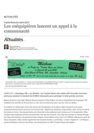 Les coéquipières lancent un appel à la
communauté
Par Sophie Marais
Publié le: Mardi 16 avril 2013 08:43:56 HAE
Mise à jour: Samedi 13 avril 2013 00:26:17 HAE
Image: 1 de 4
ASBESTOS - L’équipage 108, « Les Étoiles » du Trophée Roses des sables 2013 travaille d’arrache-
pied pour amasser le montant de 25 000 $ nécessaire pour participer à cette grande aventure.
Depuis plusieurs mois déjà, Mélanie Boissonneault et Vicky Pellerin, les deux coéquipières de l’équipage 108,
multiplient les activités de financement au sein de la communauté pour que leur rêve se réalise.
Travaillant en collaboration avec des centres de récupération de la région, elles récupèrent tous types
d’appareils électroniques devenus non fonctionnels : téléphones cellulaires, imprimantes, piles, écrans et même
les batteries d’auto. Ces équipements sont démontés et les matériaux sont vendus pour la récupération. Elles
vendent aussi quelques articles promotionnels, tels que des foulards, des chips de pommes du Versant Rouge,
des bijoux de l’artisane récupératrice Diane Gagnon et les tabliers et les sacs à vin DEKOV, fabriqués à partir de
tissus récupérés. Elles vendent également des foulards brodés « Les Étoiles » et des <I>gloss<I> « Lili Rouge »,
produit spécifique créé pour les Roses, les participantes au défit Trophée Roses des Sables.
Trophée Roses des sables 2013
L’équipage 108 « Les Étoiles », composé de Vicky Pellerin et de Mélanie Boissonneault, s’approche pas à pas de la grande
aventure du Trophée Roses des sables 2013. LES ACTUALITÉS/AGENCE QMI
LES ACTUALITÉS/AGENCE QMI
ACTUALITÉS
 