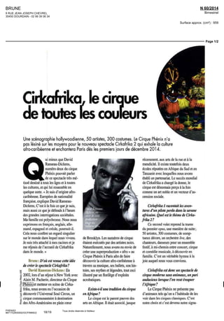 BRUNE
8 RUE JEAN JOSEPH CHEVREL
35450 DOURDAIN - 02 99 39 06 34
N 60/2014
Bimestriel
Surface approx. (cm²) : 959
Page 1/2
PHENIX2
8671722400502/GCP/MMS/2
Tous droits réservés à l'éditeur
Cirkofrika, le cirque
detoutes fescouleurs
Une scénographie hollywoodienne, 50 artistes, 300 costumes. Le Cirque Phénix n'a
pas lésiné sur les moyens pour le nouveau spectacle Cirkafrika 2 qui exhale la culture
afro-caribéenne et enchantera Paris dès les premiers jours de décembre 2014.
Q
ui mieux que David
Ranseau-Dickens,
numéro deux du cirque
Phénix pouvait parler
de ce spectacle très mé-
tisse destiné à tous les âges et à toutes
les cultures, et qui lui ressemble en
quelque sorte « Je suis d'origine afro-
caribéenne Européen de nationalité
française, explique DavidRanseau-
Dickens, C'est à la fois ce que je suis,
maîs aussi ce queje défends à l'heure
des grandes interrogations sociétales.
Ma famille est polychrome Nous nous
exprimons en français, anglais, alle-
mand, espagnol et créole, poursuit-il
Cela nous confère un regard singulier
sur le monde dans lequel nous vivons.
Je suis très attaché à mes racines etje
me réjouis de l'accueil de Cirkafrika
dans le monde. »
Brune : D'où est venue cette idée
de créer le spectacle Cirkafrika ?
David Ranseau-Dicken*. : En
2002, lors d'un séjour à New York avec
Alain M. Fâcherie, directeur du Cirque
' Phénix et metteur en scène de Cirka-
frika, nous avons eu l'occasion de
. découvrir ['Universal Soûl Circus, un
cirque communautaire à destination
des Afro-Américains en plein coeur
de Brooklyn. Les numéros de cirque
étaient exécutés par des artistes noirs.
Naturellement, nous avons eu envie de
créer une superproduction « afro » au
Cirque Phénix à Pans afin de faire
découvrir la culture afro-caribéenne à
travers sa musique, ses ballets, son his-
toire, ses mythes et légendes, tout ceci
illustré par un florilège d'exploits
acrobatiques.
Existe-t-il une tradition du cirque
en Afrique?
Le cirque est le parent pauvre des
arts en Afrique. Il était associé, jusque
récemment, aux arts de la rue ct à la
mendicité II existe toutefois deux
écoles réputées en Afrique du Sud et en
Tanzanie avec lesquelles nous avons
établi un partenariat Le succes mondial
de Cirkafrika a changé la donne, le
cirque est désormais perçu à la fois
comme un art noble et un vecteur d'as-
cension sociale.
Cirkafrika I racontait les aven-
tures d'un pilote perdu dans la savane
africaine. Quel est le thème de Cirka-
frika 2?
Ce second volet reprend la trame
du premier opus, une manière de suite,
50 artistes, 300 costumes, de somp-
tueux décors, un orchestre live, des
chanteurs, danseurs pour un ensemble
festif, à mi-chemin entre concert, cirque
et comédie musicale, à découvrir en
famille. C'est un véritable hymne à la
joie auquel nous vous convions
Cirkafrika est donc un spectacle de
cirque moderne sans animaux, un pari
audacieux lorsque l'on veut évoquer
l'Afrique?
Le Cirque Phénix ne présente pas
d'animaux tels qu'on a l'habitude de les
voir dans les cirques classiques. C'est
notre choix et c'est devenu notre signa-
18/19
 
