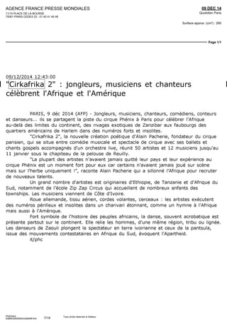 AGENCE FRANCE PRESSE MONDIALES
11/15 PLACE DE LA BOURSE
75061 PARIS CEDEX 02 - 01 40 41 46 46
09 DEC 14
Quotidien Paris
Surface approx. (cm²) : 260
Page 1/1
PHENIX2
4266432400504/GAB/MFA/4
Tous droits réservés à l'éditeur
09/12/2014 12:43:00
"Cirkafrika 2" : jongleurs, musiciens et chanteurs
célèbrent l'Afrique et l'Amérique
PARIS, 9 déc 2014 (AFP) - Jongleurs, musiciens, chanteurs, comédiens, conteurs
et danseurs... ils se partagent la piste du cirque Phénix à Paris pour célébrer l'Afrique
au-delà des limites du continent, des rivages exotiques de Zanzibar aux faubourgs des
quartiers américains de Harlem dans des numéros forts et insolites.
"Cirkafrika 2", la nouvelle création poétique d'Alain Pacherie, fondateur du cirque
parisien, qui se situe entre comédie musicale et spectacle de cirque avec ses ballets et
chants gospels accompagnés d'un orchestre live, réunit 50 artistes et 12 musiciens jusqu'au
ll janvier sous le chapiteau de la pelouse de Reuilly.
"La plupart des artistes n'avaient jamais quitté leur pays et leur expérience au
cirque Phénix est un moment fort pour eux car certains n'avaient jamais joué sur scène
mais sur l'herbe uniquement !", raconte Alain Pacherie qui a sillonné l'Afrique pour recruter
de nouveaux talents.
Lin grand nombre d'artistes est originaires d'Ethiopie, de Tanzanie et d'Afrique du
Sud, notamment de l'école Zip Zap Circus qui accueillent de nombreux enfants des
townships. Les musiciens viennent de Côte d'Ivoire.
Roue allemande, tissu aérien, cordes volantes, cerceaux : les artistes exécutent
des numéros périlleux et insolites dans un charivari étonnant, comme un hymne à l'Afrique
mais aussi à l'Amérique.
Fort symbole de l'histoire des peuples africains, la danse, souvent acrobatique est
présente partout sur le continent. Elle relie les hommes, d'une même région, tribu ou lignée.
Les danseurs de Zaouli plongent le spectateur en terre ivoirienne et ceux de la pantsula,
issue des mouvements contestataires en Afrique du Sud, évoquent l'Apartheid.
it/phc
7/19
 