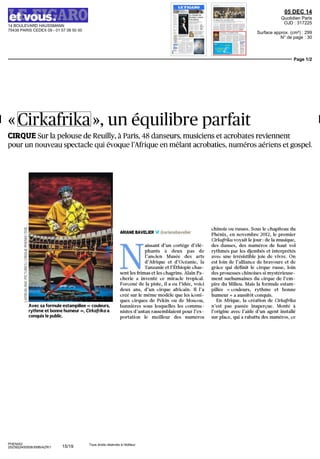 14 BOULEVARD HAUSSMANN
75438 PARIS CEDEX 09 - 01 57 08 50 00
05 DEC 14
Quotidien Paris
OJD : 317225
Surface approx. (cm²) : 299
N° de page : 30
Page 1/2
PHENIX2
2523922400508/XMB/AZR/1
Tous droits réservés à l'éditeur
« Cirkafrika », un équilibre parfait
CIRQUE Sur la pelouse de Reuilly, à Paris, 48 danseurs, musiciens et acrobates reviennent
pour un nouveau spectacle qui évoque l'Afrique en mêlant acrobaties, numéros aériens et gospel.
Avec sa formule estampillée « couleurs,
rythme et bonne humeur », Cirkafrika a
conquis le public.
ARIANE BAVELIER <â>arianebavelier
N
aissant d'un cortège d'élé-
phants à deux pas de
l'ancien Musée des arts
d'Afrique et d'Océanie, la
Tanzanie et l'Ethiopie chas-
sent les frimas et les chagrins. Alain Fâ-
cherie a inventé ce miracle tropical.
Forcené de la piste, il a eu l'idée, voici
deux ans, d'un cirque africain. Il l'a
créé sur le même modèle que les iconi-
ques cirques de Pékin ou de Moscou,
bannières sous lesquelles les commu-
nistes d'antan rassemblaient pour l'ex-
portation le meilleur des numéros
chinois ou russes. Sous le chapiteau du
Phénix, en novembre 2012, le premier
Cirkafrika voyait le jour : de la musique,
des danses, des numéros de haut vol
rythmés par les djembés et interprétés
avec une irrésistible joie de vivre. On
est loin de l'alliance de bravoure et de
grâce qui définit le cirque russe, loin
des prouesses chinoises si mystérieuse-
ment surhumaines du cirque de l'em-
pire du Milieu. Mais la formule estam-
pillée « couleurs, rythme et bonne
humeur » a aussitôt conquis.
En Afrique, la création de Cirkafrika
n'est pas passée inaperçue. Monté à
l'origine avec l'aide d'un agent installe
sur place, qui a rabattu des numéros, ce
15/19
 