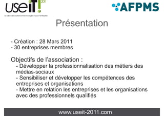 Présentation
- Création : 28 Mars 2011
- 30 entreprises membres

Objectifs de l’association :
  - Dé l
    Développer la professionnalisation d métiers d
                 l     f   i     li ti des éti       des
  médias-sociaux
  - Sensibiliser et développer les compétences des
  entreprises et organisations
  - Mettre en relation les entreprises et les organisations
  avec des professionnels qualifiés
 