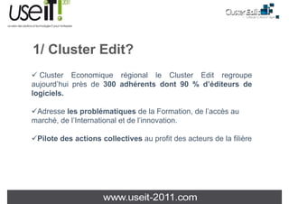 1/ Cl t Edit?
   Cluster
  Cluster Economique régional le Cluster Edit regroupe
aujourd’hui près de 300 adhérents dont 90 % d’éditeurs de
logiciels.
l i i l

 Adresse les problématiques de la Formation, de l’accès au
                                                l accès
marché, de l’International et de l’innovation.

 Pilote d
 Pil t des actions collectives au profit des acteurs de la filière
             ti      ll ti           fit d     t     d l filiè
 