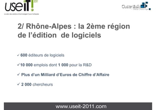 2/ Rhô Al
   Rhône-Alpes : la 2ème région
                  l 2è    é i
de l édition de logiciels
   l’édition

600 éditeurs de logiciels

10 000 emplois dont 1 000 pour la R&D

 Plus d’un Milliard d’E
 Pl d’     Milli d d’Euros d Chiff d’Affaire
                           de Chiffre d’Aff i

 2 000 chercheurs
 