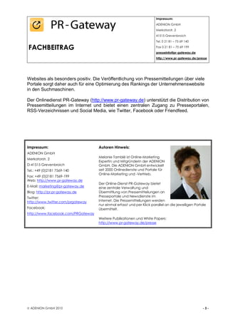 Impressum:
                                                                       ADENION GmbH
                                                                       Merkatorstr. 2
                                                                       41515 Grevenbroich
                                                                       Tel. 0 21 81 – 75 69 140

FACHBEITRAG                                                            Fax 0 21 81 – 75 69 199
                                                                       presseinfo@pr-gateway.de
                                                                       http://www.pr-gateway.de/presse




Websites als besonders positiv. Die Veröffentlichung von Pressemitteilungen über viele
Portale sorgt daher auch für eine Optimierung des Rankings der Unternehmenswebsite
in den Suchmaschinen.

Der Onlinedienst PR-Gateway (http://www.pr-gateway.de) unterstützt die Distribution von
Pressemitteilungen im Internet und bietet einen zentralen Zugang zu Presseportalen,
RSS-Verzeichnissen und Social Media, wie Twitter, Facebook oder Friendfeed.




Impressum:                          Autoren Hinweis:
ADENION GmbH
                                    Melanie Tamblé ist Online-Marketing
Merkatorstr. 2
                                    Expertin und Mitgründerin der ADENION
D-41515 Grevenbroich                GmbH. Die ADENION GmbH entwickelt
Tel.: +49 (0)2181 7569-140          seit 2000 Onlinedienste und Portale für
                                    Online-Marketing und -Vertrieb.
Fax: +49 (0)2181 7569-199
Web: http://www.pr-gateway.de
                                    Der Online-Dienst PR-Gateway bietet
E-Mail: marketing@pr-gateway.de     eine zentrale Verwaltung und
Blog: http://pr.pr-gateway.de       Übermittlung von Pressemitteilungen an
Twitter:                            Presseportale und Newsdienste im
http://www.twitter.com/prgateway    Internet. Die Pressemitteilungen werden
                                    nur einmal erfasst und per Klick parallel an die jeweiligen Portale
Facebook:                           übermittelt.
http://www.facebook.com/PRGateway
                                    Weitere Publikationen und White Papers:
                                    http://www.pr-gateway.de/presse




 ADENION GmbH 2010                                                                                  -3-
 