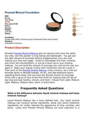 Pressed Mineral Foundation
RRP:
$34.00
Your Price:
$27.00
(You save $7.00)
Brand:
Mineràle
Weight:
0.08 LBS
Rating:

Availability:
Usually Ships Within 2 Business Days (Wholesale Orders Not Included)
Shipping:
Calculated at checkout

Product Description

Mineràle Pressed Mineral Makeup gets its natural colors from the earth.
Our silky, talc free powder is long lastin and lightweight. You get just
                                    lasting
the right amount of coverage without dragging down your skin and
making your face look saggy. Great to camouflage fine lines, wrinkles,
and minor skin discolorations, or use as a touch up on your existing
makeup. You can build the amount of coverage you want by the way you
apply it. Begin your regular routine with moisturizer and let it soak in.
Then swirl on the Pressed Mineral Makeup using a Kabuki, set it with our
                                                            ,
Mineràle Spritz or Mineràle Hydrator, let dry, and add additional layers,
                            Hydrator,
repeating these steps until you have the desired amount of coverage.
Finish with a spray of mist as the final finish for makeup that will last all
day long and look healthy, vibrant, and frefresh! Choose from Light, Medium
Light, Medium, Medium Dark, Dark, or Extra Dark.


                    Frequently Asked Questions
   What is the difference between liquid mineral makeup and loose
   mineral makeup?

   Liquid Mineral Makeup has a more defined look. Our liquid mineral
   makeup has moisture giving ingredients, along with active treatment
   ingredients, for visibly reducing the appearance of lines, wrinkles, and
   pores. Loose and Pressed Mineral Makeup are pure pigments in a
                                                      pure
 