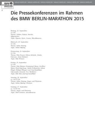 8
Die Pressekonferenzen im Rahmen
des BMW BERLIN-MARATHON 2015
Montag, 21. September
11 Uhr
Thema: Zahlen, Fakten, Strecke,
Allgemeines
Topic: Figures, Facts, Course, Miscellaneous
Mittwoch, 23. September
11 Uhr
Thema: Inline Skating
Topic: Inline Skating
Donnerstag, 24. September
11 Uhr
Thema: Elite-Frauen (Aberu Kebede, Gladys
Cherono, Anna Hahner)
Topic: Elite Women
Freitag, 25. September
11 Uhr
Thema: Elite-Männer (Emmanuel Mutai, Geoffrey
Mutai, Eliud Kipchoge, André Pollmächer, Julian
Flügel, Philipp Pflieger) und Top-Handbiker
(Alessandro Zanardi, Vico Merklein)
Topic: Elite Men and top handbiker
Samstag, 26. September
ca. 18.15 Uhr
Thema: Inline Skating: Sieger und Platzierte
Topic: Inline Skating: Winners
Sonntag, 27. September
ca. 12.30 Uhr
Thema: Sieger und Platzierte
Topic: Both winners, miscellaneous
 