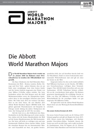 99
Die Abbott
World Marathon Majors
Die World Marathon Majors-Serie wurde am
23. Januar 2006 im Rahmen einer Pres­
sekonferenz in London der Öffentlichkeit vor-
gestellt.
Die Race Direktoren der fünf führenden Mara­
thonrennen der Welt – Boston, London, Berlin, Chi­
cago und New York – gaben bekannt, dass sie am
Ende einer zweijährigen Serie dem besten Läufer
und der besten Läuferin insgesamt eine Prämie von
einer Million US-Dollar zahlen würden. Die Serie
beinhaltete neben den fünf Rennen auch die IAAF
Weltmeisterschaften sowie die Olympischen Spiele,
sofern diese in den jeweiligen Zeitraum einer Serie
fielen. Mit Tokio kam 2013 ein weiterer City-Mara­
thon zu der Serie hinzu, die seit Oktober 2014
Abbott World Marathon Majors (AWMM) heißt. Der
global agierende Pharmakonzern mit Hauptsitz in
Chicago wurde Anfang des Jahres Titelsponsor der
Serie. Der Vertrag läuft ab 2015 für vier Jahre.
Ziel der Serie ist es, den Stellenwert des Mara­
thonlaufens in der Bevölkerung noch weiter anzuhe­
ben, indem sich die besten Marathonläufer der Welt
auf die besten Marathonrennen der Welt konzentrie­
ren. Die Serie soll leicht zu verfolgen sein und eine
faszinierende Plattform dieses Sportes bilden. Jedes
der einzelnen Rennen hat ein internationales Män­
ner- und Frauenfeld am Start, ein großes breiten­
sportliches Feld, das auf derselben Strecke läuft wie
die Eliteathleten, findet in einem bedeutenden inter­
nationalen Wirtschaftsraum statt und gilt als eines
der besten in der Welt.
Insgesamt stehen bei den sechs Läufen jährlich
fünf Millionen Zuschauer an der Strecke, 300 Millio­
nen Fernsehzuschauer verfolgen diese Veranstal­
tungen. Über 400.000 Läufer bewerben sich um eine
Startnummer, 185.000 Teilnehmer können schließ­
lich an die verschiedenen Starts gehen. Die Rennen
generieren Spendengelder für wohltätige Zwecke in
Höhe von über 100 Millionen US-Dollar und eine
Wirtschaftskraft für die jeweiligen Städte von gut
insgesamt 400 Millionen Dollar.
Ab April 2016 wird die Abbott World Marathon
Majors-Serie um eine Wertung für Rennrollstuhlfahrer
erweitert.
Ein neues Serien-Format ab 2015
Ein neues Serien-Format wurde am 20. Februar 2015
bekannt gegeben und gilt seit Beginn der Serie 2015-
2016. Dieses ersetzt den bisherigen, sich überlap­
penden Zwei-Jahres-Zyklus. Nunmehr dauern die
Serien nur noch ein Jahr lang, und es gibt wechseln­
de Finalstationen. Serie IX begann am 22. Februar
2015 beim Tokio-Marathon und wird dort im Februar
 