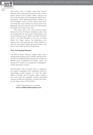 100
2016 enden. Serie X beginnt dann beim Boston-
Marathon 2016 und endet dort ein Jahr später. In den
Jahren danach sehen London, Berlin, Chicago und
New York das Finale. Die Olympischen Spiele bezie­
hungsweise IAAF Weltmeisterschaften gehören zu
den jeweiligen Serien, werden jedoch nicht Start-
und Zielpunkt einer solchen sein. Durch diese neue
Regelung sind nach und nach alle sechs City-Rennen
Schauplatz des Finales einer Serie.
Wie bisher gibt es für einen Sieg bei einem
Rennen der Serie 25 Punkte. Geändert wurden aber
die Punktzahlen für drei andere Platzierungen: Der
Zweite bekommt nun 16 Zähler, der Dritte 9 und der
Vierte 4. Für Platz fünf gibt es nach wie vor einen
Punkt. Die Sieger müssen bei mindestens zwei
Rennen einer Serie gestartet sein. Wenn Athleten in
mehr als zwei Läufen Punkte gesammelt haben, zäh­
len nur die beiden höchsten Punktzahlen.
Neue Anti-Doping-Initiative
Die Abbott World Marathon Majors haben ihren
Kampf gegen Doping weiter verstärkt. In Kooperation
mit dem Leichtathletik-Weltverband IAAF werden die
AWMM einen Topathleten-Pool bilden. Läufer aus
diesem Pool werden sich zusätzlichen Trainings­kon­
trollen unterziehen müssen.
Das Prozedere beim Preisgeld wird so angepasst,
dass spätere Dopingtests und -ergebnisse besser be­­
rücksichtigt werden können. So wird die halbe
Million US-Dollar, die die beiden Sieger erhalten,
nun nicht mehr als komplette Summe ausgezahlt
sondern verteilt über fünf Jahre. In jedem Jahr erhal­
ten die Sieger dann 100.000 Dollar.
Weitere Informationen im Internet:
www.worldmarathonmajors.com
 