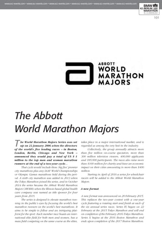 101
The Abbott
World Marathon Majors
The World Marathon Majors Series was set
up on 23 January 2006 when the directors
of the world’s five leading races – in Boston,
London, Berlin, Chicago and New York –
announced they would pay a total of US $ 1
million to the top man and woman marathon
runners at the end of a two-year cycle. .
That cycle would include these ‚big five’ premier
city marathons plus any IAAF World Championships
or Olympic Games marathons held during the peri-
od. A sixth city marathon was added in 2013 when
the Tokyo Marathon joined the series, and in October
2014 the series became the Abbott World Marathon
Majors (AWMM) when the Illinois-based global health
care company was named as title sponsor for four
years from 2015.
The series is designed to elevate marathon run-
ning in the public’s eyes by focusing the world’s best
marathon runners on the world’s best marathons. It
aims to be simple to follow and an intriguing plat-
form for the sport. Each member race boasts an inter-
national elite field for both men and women, has a
mass field competing on the same course as the elites,
takes place in a major international market, and is
regarded as among the very best in the industry.
Collectively, the group annually attracts more
than five million on-course spectators, more than
300 million television viewers, 400,000 applicants
and 185,000 participants. The races also raise more
than $100 million for charity and have an economic
impact on their cities amounting to more than $400
million.
Starting in April of 2016 a series for wheelchair
racers will be added to the Abbott World Marathon
Majors.
A new format
A new format was announced on 20 February 2015.
This replaces the two-year contest with a one-year
cycle featuring a rotating start and finish at each of
the six annual series races. Series IX began on 22
February at the 2015 Tokyo Marathon and will end
on completion of the February 2016 Tokyo Marathon.
Series X begins at the 2016 Boston Marathon and
ends upon completion of the 2017 Boston Marathon.
 