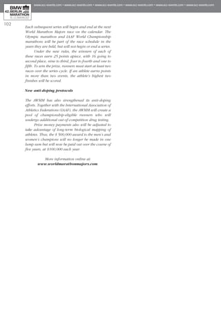 102
Each subsequent series will begin and end at the next
World Marathon Majors race on the calendar. The
Olympic marathon and IAAF World Championship
marathons will be part of the race schedule in the
years they are held, but will not begin or end a series.
Under the new rules, the winners of each of
these races earn 25 points apiece, with 16 going to
second place, nine to third, four to fourth and one to
fifth. To win the prize, runners must start at least two
races over the series cycle. If an athlete earns points
in more than two events, the athlete’s highest two
finishes will be scored.
New anti-doping protocols
The AWMM has also strengthened its anti-doping
efforts. Together with the International Association of
Athletics Federations (IAAF), the AWMM will create a
pool of championship-eligible runners who will
undergo additional out-of-competition drug testing.
Prize money payments also will be adjusted to
take advantage of long-term biological mapping of
athletes. Thus, the $ 500,000 award to the men’s and
women’s champions will no longer be made in one
lump sum but will now be paid out over the course of
five years, at $100,000 each year.
More information online at:
www.worldmarathonmajors.com
 