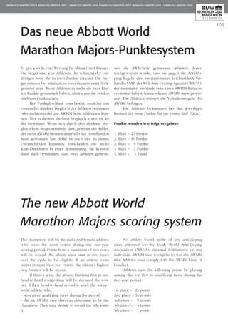 103
Das neue Abbott World
Marathon Majors-Punktesystem
Es gibt jeweils eine Wertung für Männer und Frauen.
Die Sieger sind jene Athleten, die während der ein­
jährigen Serie die meisten Punkte erzielen. Die Sie­
ger müssen bei mindestens zwei Rennen einer Serie
gestartet sein. Wenn Athleten in mehr als zwei Läu­
fen Punkte gesammelt haben, zählen nur die beiden
höchsten Punktzahlen.
Bei Punktgleichheit entscheidet zunächst ein
eventueller direkter Vergleich der Athleten bei einem
oder mehreren der zur AWMM-Serie zählenden Ren­
nen. Wer in diesem direkten Vergleich vorne ist, ist
der Gewinner. Wenn sich durch den direkten Ver­
gleich kein Sieger ermitteln lässt, gewinnt der Athlet,
der mehr AWMM-Rennen innerhalb der be­­tref­fenden
Serie gewonnen hat. Sollte es auch hier zu einem
Unentschieden kommen, entscheiden die sechs
Race-Direktoren in einer Abstimmung. Sie kön­­nen
dann auch bestimmen, dass zwei Athleten ge­­­mein­
sam die AWM-Serie gewinnen. Athleten, denen
nachgewiesen wurde, dass sie gegen die Anti-Do­
ping-Regeln des internationalen Leicht­­athletik-Ver­
bandes IAAF, der Welt-Anti-Doping-Agentur (WADA),
der nationalen Verbände oder ei­­nes AWMM-Rennens
verstoßen haben, können keine AWMM-Serie gewin­
nen. Die Athleten müssen die Ver­­­haltensregeln der
AWMM befolgen.
Die Athleten bekommen bei den jeweiligen
Ren­­­nen der Serie Punkte für die ersten fünf Plätze.
Punkte werden wie folgt vergeben:
1. Platz – 25 Punkte
2. Platz – 16 Punkte
3. Platz – 9 Punkte
4. Platz – 4 Punkte
5. Platz – 1 Punkt
The new Abbott World
Marathon Majors scoring system
The champions will be the male and female athletes
who score the most points during the one-year
scoring period. Points from a maximum of two races
will be scored. An athlete must start in two races
over the cycle to be eligible. If an athlete earns
points in more than two events, the athlete’s highest
two finishes will be scored.
If there’s a tie, the athlete finishing first in any
head-to-head competition will be declared the win­
ner. If their head-to-head record is level, the winner
is the athlete who:
- won more qualifying races during the period
- the six AWMM race directors determine to be the
champion. They may decide to award the title joint­
ly.
No athlete found guilty of any anti-doping
rules enforced by the IAAF, World Anti-Doping
Association (WADA), national federations, or any
individual AWMM race is eligible to win the AWMM
title. Athletes must comply with the AWMM Code of
Conduct.
Athletes earn the following points by placing
among the top five in qualifying races during the
two-year period:
1st place – 25 points
2nd place – 16 points
3rd place – 9 points
4th place – 4 points
5th place – 1 point
 
