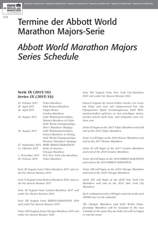 104
Termine der Abbott World
Marathon Majors-Serie
Abbott World Marathon Majors
Series Schedule
Serie IX (2015/16)
Series IX (2015/16)
22. Februar 2015 	 Tokio-Marathon
20. April 2015 	 BAA Boston-Marathon
26. April 2015 	 Virgin Money
	 London-Marathon
22. August 2015 	 IAAF Weltmeisterschaften,
	 Männer-Marathon in Pekin
	 IAAF World Championships
	 Men’s Marathon (Beijing)
30. August 2015 	 IAAF Weltmeisterschaften,
	 Frauen-Marathon in Peking
	 IAAF World Championships
	 Women’s Marathon (Beijing)
27. September 2015 	BMW BERLIN-MARATHON
11. Oktober 2015 	 Bank of America
	 Chicago-Marathon
1. November 2015 	 TCS New York City-Marathon
28. Februar 2016 	 Tokio-Marathon
Serie IX begann beim Tokio-Marathon 2015 und en­­
det bei diesem Rennen 2016.
Serie X beginnt beim Boston-Marathon 2016 und en­­
det bei diesem Rennen 2017.
Serie XI beginnt beim London-Marathon 2017 und
endet bei diesem Rennen 2018.
Serie XII beginnt beim BERLIN-MARATHON 2018
und endet bei diesem Rennen 2019.
Series XIII beginnt beim Chicago-Marathon 2019 und
endet bei diesem Rennen 2020.
Serie XIV beginnt beim New York City-Marathon
2020 und endet bei diesem Rennen 2021.
Danach beginnt der Serien-Zyklus wieder von vorne
mit Tokio und setzt sich entsprechend fort. Die
Olympischen Spiele beziehungsweise IAAF Welt­
meisterschaften gehören zu den jeweiligen Serien,
werden jedoch nicht Start- und Zielpunkt einer sol­
chen sein.
Series IX began at the 2015 Tokyo Marathon and will
end at the 2016 Tokyo Marathon.
Series X will begin at the 2016 Boston Marathon and
end at the 2017 Boston Marathon.
Series XI will begin at the 2017 London Marathon
and end at the 2018 London Marathon.
Series XII will begin at the 2018 BERLIN-MARATHON
and end at the 2019 BERLIN-MARATHON.
Series XIII will begin at the 2019 Chicago Marathon
and end at the 2020 Chicago Marathon.
Series XIV will begin at the 2020 New York City
Marathon and end at the 2021 New York City
Marathon.
Each subsequent series will begin and end at the next
AWMM race on the calendar.
The Olympic Marathon and IAAF World Cham­
pionships Marathon will be included in the race
schedule in the years they are held, but will not begin
or end the series.
 