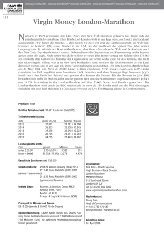 114
Virgin Money London-Marathon
Nachdem er 1979 gemeinsam mit John Disley den New York-Marathon gelaufen war, fragte sich der
zwischenzeitlich verstorbene Chris Brasher, ob London wohl in der Lage wäre, auch solch ein Spektakel
auszurichten: „Wir haben die Strecke, ... aber haben wir das Herz und die Gastfreundschaft, die Welt will­
kommen zu heißen?“ 1980 reiste Brasher in die USA, wo der Laufboom der späten 70er Jahre seinen
Ursprung hatte. Er sah sich den Boston-Marathon an, den ältesten Marathon der Welt, und beobachtete auch
den New York City-Marathon noch einmal. Dabei nahm er die Organisation und Finanzierung beider Rennen
genau unter die Lupe. Nach seiner Rückkehr schloss er einen Drei-Jahres-Vertrag mit Gillette über £75.000
ab, etablierte den karitativen Charakter der Organisation und setzte sechs Ziele für das Rennens, die nicht
nur widerspiegeln sollten, was er in New York beobachtet hatte, sondern die Großbritannien als ein Land
darstellen sollten, das in der Lage ist, große Veranstaltungen auszurichten. Der erste London-Marathon fand
am 29. März 1981 statt. Mehr als 20.000 Läufer wollten teilnehmen, 7.747 wurden zugelassen. 6.255 Läufer
erreichten das Ziel, angeführt vom Amerikaner Dick Beardsley und dem Norweger Inge Simonsen. Joyce
Smith brach den britischen Rekord und gewann das Rennen der Frauen. Für das Rennen im Jahr 1982
bewarben sich mehr als 90.000 Läufer aus der ganzen Welt um eine Startnummer, zugelassen wurden jedoch
nur 18.059. Inzwischen ist der London-Marathon auf über 35.000 Starter und Finisher gewachsen. Der
London-Marathon wird durch die BBC mittlerweile in mehr als 150 Länder rund um die Welt übertragen;
zwischen vier und fünf Millionen TV-Zuschauer erreicht die Live-Übertragung alleine in Großbritannien.
Premiere: 1981
Größtes Teilnehmerfeld: 37.671 Läufer im Ziel (2015)
Teilnehmerentwicklung:
Jahr	 Läufer im Ziel	 Männer / Frauen
2015 	 37.671	 23.281 / 14.390
2014 	 35.803	 22.558 / 13.245
2013 	 34.278	 22.045 / 12.233
2012 	 36.705	 23.641 / 13.064
2011	 34.705	 22.443 / 12.262
Leistungsdichte 2015:	
Zeit	 gesamt	 Männer 	 Frauen
unter 3:00:00	 3.734 (9,9%)	 3.383	 351
Unter 4:00:00	 17.758 (47,1%)	13.279	 4.479
Geschätzte Zuschauerzahl: 750.000
Streckenrekorde:	 2:04:29 Wilson Kipsang (KEN) 2014
	 2:17:42 Paula Radcliffe (GBR) 2005 	
(reines Frauenrennen)
	 2:15:25 Paula Radcliffe (GBR) 2003
	 (gemischtes Rennen)
Meiste Siege:	 Männer: 3 (Dionicio Ceron, MEX/
	 Antonio Pinto, POR/
	 Martin Lel, KEN) 	
	 Frauen: 4 (Ingrid Kristiansen, NOR)
	
Preisgeld für Männer und Frauen:
$313.000 (jeweils $ 55.000 für die Sieger)
Spendensammlung: Läufer haben durch das Charity-Run­­
ning bisher die Rekordsumme von rund £ 600 Mil­lionen (rund
750 Millionen Euro) für zahlreiche Wohl­tätig­keits­or­ganisa-
tionen gesammelt.
Organisation:
Nick Bitel – Chief Executive
Hugh Brasher – Race Director
London Marathon
Marathon House
115 Southwark Street
London SE1 0JF
Tel: (+44) 207 902 0200
www.virginmoneylondonmarathon.com
Medienkontakt:	
Penny Dain
Head of Communications
+44 (0) 7799 170433
pennyd@london-marathon.co.uk
Zukünftige Daten:
24. April 2016
 