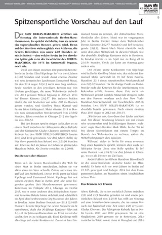 Spitzensportliche Vorschau auf den Lauf
9
Der BMW BERLIN-MARATHON eröffnet am
Sonntag die internationale Herbst-Mara­
thon­­saison. Es spricht viel dafür, dass es erneut
ein superschnelles Rennen geben wird. Denn
auf der Startliste stehen gleich vier Athleten, die
bereits Bestzeiten von unter 2:05 Stunden er­­
reicht haben – eine solche Breite in der absolu-
ten Spitze gab es in der Geschichte des BERLIN-
MARATHON, die 1974 im Grunewald begann,
noch nie. 	
Zwei von ihnen erzielten ihre persönlichen Re­­
korde in Berlin: Eliud Kipchoge lief vor zwei Jahren
2:04:05 Stunden und wurde damit ebenso Zweiter
wie sein kenianischer Landsmann Emmanuel Mutai,
für den 2014 sogar 2:03:13 nicht zum Sieg reichten.
Beide wurden in den jeweiligen Rennen nur von
Läufern geschlagen, die neue Weltrekorde aufstell-
ten: 2013 gewann Wilson Kipsang in 2:03:23, 2014
lief Dennis Kimetto 2:02:57. Die anderen beiden
Läufer, die mit Bestzeiten von unter 2:05 ins Rennen
gehen werden, sind Geoffrey Mutai (Kenia) und
Feyisa Lilesa (Äthiopien). Mutai stürmte 2011 in Bos­
ton zum sensationellen Streckenrekord von 2:03:02
Stunden, Lilesa erreichte in Chicago 2012 ein Ergeb­
nis von 2:04:52.
Bei den Frauen spricht einiges dafür, dass es zu
einem Duell zwischen der Äthiopierin Aberu Kebede
und der Kenianerin Gladys Cherono kommen wird.
Kebede hat den BMW BERLIN-MARATHON bereits
2010 und 2012 gewonnen. Vor drei Jahren stellte sie
hier ihren persönlichen Rekord von 2:20:30 Stunden
auf. Cherono lief im Januar in Dubai ein glänzendes
Marathon-Debüt. Als Zweite erreichte sie 2:20:03.
Das Rennen der Männer
Wenn sich die besten Marathonläufer der Welt für
einen Start in Berlin entscheiden, haben sie vor
allem eines im Sinn: schnelle Zeiten und einen An­­
griff auf den Weltrekord. Dieses Profil passt auf Eliud
Kipchoge und Emmanuel Mutai. Kipchoge hat seit
seinem zweiten Platz in Berlin 2013 alle seine fol-
genden großen drei Marathonrennen gewonnen:
Rotterdam im Frühjahr 2014, Chicago im Herbst
2015, wo er unter anderen den äthiopischen Super­
star Kenenisa Bekele hinter sich ließ, und schließlich
im April den bestbesetzten City-Marathon des Jahres
in London. Seine Berliner Bestzeit aus 2013 (2:04:05
Stunden) konnte Kipchoge bei seiner Siegserie nicht
unterbieten, doch der 30-jährige Kenianer führt mit
2:04:42 die Jahresweltbestenliste an. Er ist zurzeit der
Läufer, den es zu schlagen gilt. Eliud Kipchoge trifft
allerdings auf starke Konkurrenz. Zuerst ist hier Em­­
manuel Mutai zu nennen, der drittschnellste Mara­
thonläufer aller Zeiten. Mutai war im vergangenen
Jahr in Berlin Zweiter hinter dem Weltrekordler
Dennis Kimetto (2:02:57 Stunden) und lief herausra-
gende 2:03:13. Damit blieb Mutai ebenfalls noch
unter dem alten Weltrekord. In diesem Frühjahr war
der ebenfalls 30-jährige Kenianer nicht in Bestform.
In London reichte es im April nur zu Rang elf in
2:10:54 Stunden. Doch das kann am Sonntag ganz
anders sein.
Der zweite große Konkurrent von Kipchoge
wird in Berlin Geoffrey Mutai sein, der nicht mit Em­­
manuel Mutai verwandt ist. Er lief beim Boston-
Marathon 2011 einen sensationellen Streckenrekord
von 2:03:02 Stunden. Da die dortige Punkt-zu-Punkt-
Strecke nicht die Kriterien für die Anerkennung von
Rekorden erfüllt, konnte diese Zeit nicht als
Weltrekord gelistet werden. Mutai hält übrigens nicht
nur den Boston- sondern auch den New York-
Marathon-Streckenrekord mit beachtlichen 2:05:06
Stunden. Den BMW BERLIN-MARATHON hat er
ebenfalls bereits gewonnen: Nach einem zweiten
Platz 2010 siegte er 2012 mit 2:04:15.
„Wir freuen uns, dass diese drei Läufer am Start
sind. Mit dieser Besetzung können wir mit einem
sehr spannenden und hochklassigen Rennen rech-
nen“, sagte Race-Direktor Mark Milde. In der Tat ist
bei dieser Konstellation mit einem Tempo im
Bereich des Weltrekordes zu rechnen, sofern die
Wetterbedingungen dies zulassen.
Während vieles in Berlin für einen erneuten
Sieg eines Kenianers spricht, können aber auch der
Äthiopier Feyisa Lilesa eine Rolle spielen. Er lief
seine Bestzeit von 2:04:52 vor drei Jahren in Chica­
go, wo er als Zweiter ins Ziel kam.
André Pollmächer (Rhein Marathon Düsseldorf)
ist der aussichtsreichste deutsche Läufer im Män­
nerfeld. Er hatte sich vor zwei Jahren in Berlin auf
2:13:05 gesteigert und belegte 2014 bei den Euro­
pameisterschaften im Marathon einen beachtlichen
achten Platz.
Das Rennen der Frauen
Aberu Kebede, die schon mehrfach Zeiten zwischen
2:20 und 2:23 Stunden gelaufen ist und einen per-
sönlichen Rekord von 2:20:30 hat, trifft am Sonn­tag
auf eine Marathon-Newcomerin, die im ersten Ver­
such nur haarscharf eine Zeit unter 2:20 verpasste:
Gladys Cherono. Die Äthiopierin Kebede hat in Ber­
lin bereits 2010 und 2012 gewonnen. Sie ist eine
Siegläuferin: 2010 gewann sie in Rotterdam, 2013
zunächst in Tokio sowie dann in Shanghai und 2014
 