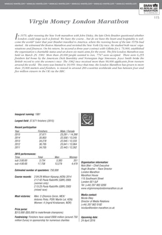 115
Virgin Money London Marathon
In 1979, after running the New York marathon with John Disley, the late Chris Brasher questioned whether
London could stage such a festival. We have the course…but do we have the heart and hospitality to wel-
come the world?’ Later that year Brasher travelled to America, where the running boom of the late 1970s had
started. He witnessed the Boston Marathon and revisited the New York City race. He studied both races’ orga-
nisations and finances. On his return, he secured a three-year contract with Gillette for £ 75,000, established
the organisation’s charitable status and set down six main aims for the event. The first London Marathon was
held on March 29, 1981. More than 20,000 people wanted to run, 7747 were accepted. There were 6,255
finishers led home by the American Dick Beardsley and Norwegian Inge Simonsen. Joyce Smith broke the
British record to win the women’s race. The 1982 race received more than 90,000 applicants from runners
around the world. The entry was limited to 18,059. Since that time, the London Marathon has grown to more
than 35,000 starters and finishers, is viewed in around 200 countries worldwide and has between four and
five million viewers in the UK via the BBC.
Inaugural running: 1981
Largest field: 37,671 finishers (2015)
Recent participation
Year	 Finishers	 Male / Female
2015 	 37,671	 23,281 / 14,390
2014	 35,803	 22,558 / 13,245
2013 	 34,278	 22,045 / 12,233
2012 	 36,705	 23,641 / 13,064
2011	 34,705	 22,443 / 12,262
2015 performances:	
Time	 Total	 Men	 Women
sub 3:00:00	 3,734 3,383 	 351
sub 4:00:00	 17,758	 13,279	 4,479
Estimated number of spectators: 750,000
Course records:	 2:04:29 Wilson Kipsang (KEN) 2014
	 2:17:42 Paula Radcliffe (GBR) 2005
	 (women only)
	 2:15:25 Paula Radcliffe (GBR) 2003
	 (mixed race)
Most victories:	 Men: 3 (Dionicio Ceron, MEX/
	 Antonio Pinto, POR/ Martin Lel, KEN)
	 Women: 4 (Ingrid Kristiansen, NOR)
Prize purse:
$313,000 ($55,000 to male/female champions)
Fundraising: Finishers have raised £600 million (around 750
million Euros) in sponsorship for numerous charities
Organisation information:
Nick Bitel – Chief Executive
Hugh Brasher – Race Director
London Marathon
Marathon House
115 Southwark Street
London SE1 0JF
Tel: (+44) 207 902 0200
www.virginmoneylondonmarathon.co.uk
Media contact:
Nicola Okey
Director of Media Relations
(+44) 207 902 0182
nicolao@london-marathon.co.uk
Upcoming date:
24 April 2016
 