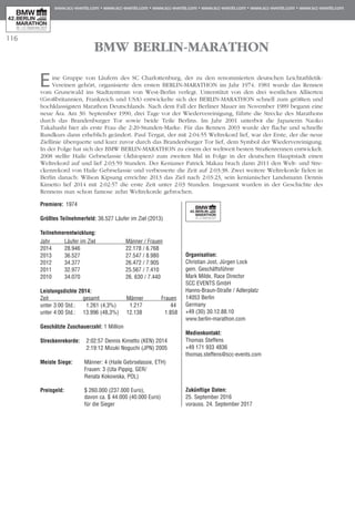 116
BMW BERLIN-MARATHON
Eine Gruppe von Läufern des SC Charlottenburg, der zu den renommierten deutschen Leichtathletik-
Vereinen gehört, organisierte den ersten BERLIN-MARATHON im Jahr 1974. 1981 wurde das Rennen
vom Grunewald ins Stadtzentrum von West-Berlin verlegt. Unterstützt von den drei westlichen Alliierten
(Großbritannien, Frankreich und USA) entwickelte sich der BERLIN-MARATHON schnell zum größten und
hochklassigsten Marathon Deutschlands. Nach dem Fall der Berliner Mauer im November 1989 begann eine
neue Ära. Am 30. September 1990, drei Tage vor der Wiedervereinigung, führte die Strecke des Marathons
durch das Brandenburger Tor sowie beide Teile Berlins. Im Jahr 2001 unterbot die Japanerin Naoko
Takahashi hier als erste Frau die 2:20-Stunden-Marke. Für das Rennen 2003 wurde der flache und schnelle
Rundkurs dann erheblich geändert. Paul Tergat, der mit 2:04:55 Weltrekord lief, war der Erste, der die neue
Ziellinie überquerte und kurz zuvor durch das Brandenburger Tor lief, dem Symbol der Wiedervereinigung.
In der Folge hat sich der BMW BERLIN-MARATHON zu einem der weltweit besten Straßenrennen entwickelt.
2008 stellte Haile Gebrselassie (Äthiopien) zum zweiten Mal in Folge in der deutschen Hauptstadt einen
Weltrekord auf und lief 2:03:59 Stunden. Der Kenianer Patrick Makau brach dann 2011 den Welt- und Stre­
cken­­rekord von Haile Gebrselassie und verbesserte die Zeit auf 2:03:38. Zwei weitere Weltrekorde fielen in
Berlin danach: Wilson Kipsang erreichte 2013 das Ziel nach 2:03:23, sein kenianischer Landsmann Dennis
Kimetto lief 2014 mit 2:02:57 die erste Zeit unter 2:03 Stunden. Insgesamt wurden in der Geschichte des
Rennens nun schon famose zehn Weltrekorde gebrochen.
Premiere:	 1974
Größtes Teilnehmerfeld: 36.527 Läufer im Ziel (2013)
Teilnehmerentwicklung:	
Jahr	 Läufer im Ziel	 Männer / Frauen
2014	 28.946 	 22.178 / 6.768
2013	 36.527	 27.547 / 8.980
2012 	 34.377	 26.472 / 7.905
2011	 32.977 	 25.567 / 7.410
2010	 34.070	 26. 630 / 7.440
Leistungsdichte 2014:	
Zeit	 gesamt	 Männer	 Frauen
unter 3:00 Std.:	 1.261 (4,3%)	 1.217	 44	
unter 4:00 Std.:	 13.996 (48,3%)	 12.138	 1.858
Geschätzte Zuschauerzahl: 1 Million
Streckenrekorde:	 2:02:57 Dennis Kimetto (KEN) 2014		
	 2:19:12 Mizuki Noguchi (JPN) 2005
Meiste Siege:	 Männer: 4 (Haile Gebrselassie, ETH) 		
	 Frauen: 3 (Uta Pippig, GER/
	Renata Kokowska, POL)
Preisgeld:	 $ 260.000 (237.000 Euro),
	 davon ca. $ 44.000 (40.000 Euro)
	 für die Sieger
Organisation:
Christian Jost, Jürgen Lock
gem. Geschäftsführer
Mark Milde, Race Director
SCC EVENTS GmbH
Hanns-Braun-Straße / Adlerplatz
14053 Berlin
Germany
+49 (30) 30.12.88.10
www.berlin-marathon.com
Medienkontakt:
Thomas Steffens
+49 171 933 4836
thomas.steffens@scc-events.com
Zukünftige Daten:
25. September 2016
vorauss. 24. September 2017
 