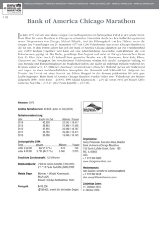 118
Bank of America Chicago Marathon
Im Jahr 1976 traf sich eine kleine Gruppe von Laufbegeisterten im Metropolitan YMCA in der LaSalle Street,
um Pläne für einen Marathon in Chicago zu schmieden. Unterstützt durch den Leichtathletik-begeisterten
neuen Bürgermeister von Chicago, Michael Bilandic, und der Führungskraft von Lee Flaherty setzte die
Gruppe ihre Vorstellungen am 25. September 1977 mit 4.200 Teilnehmern beim ersten Chicago-Marathon in
die Tat um. In den letzten Jahren hat sich der Bank of America Chicago-Marathon auf ein Teilnehmerfeld
von 45.000 Läufern vergrößert und kann auf eine jahrzehntelange Geschichte zurückblicken, die von
Rekordrennen geprägt ist. Der flache, geradlinige Kurs beginnt und endet in Chicagos historischem Grant
Park. Er führt dabei durch 15 kulturell bunt gemischte Bezirke wie z.B. Greektown, Little Italy, Pilsen,
Chinatown und Bridgeport. Die verschiedenen Teilabschnitte winden sich parallel zueinander entlang, so
dass Freunde und Familienmitglieder die Möglichkeit haben, die Läufer an mehreren Punkten während des
Rennens anzufeuern. 1,5 Millionen Zuschauer verschiedenster ethnischer Herkunft stehen am Straßenrand
und tragen zu einer nachbarschaftlichen Atmosphäre der Humanität und Solidarität bei. Aufgrund des
Termins (im Herbst mit einer Startzeit am frühen Morgen) ist das Rennen prädestiniert für sehr gute
Laufbedingungen. Beim Bank of America Chicago-Marathon wurden bisher zwei Weltrekorde der Männer
aufgestellt (1984 Steve Jones - 2:08:55, 1999 Khalid Khannouchi – 2:05:42) sowie zwei der Frauen (2001
Catherine Ndereba – 2:18:47, 2002 Paula Radcliffe – 2:17:18).
Premiere: 1977
Größtes Teilnehmerfeld: 40.659 Läufer im Ziel (2014)
Teilnehmerentwicklung:
Jahr	 Läufer im Ziel	 Männer / Frauen
2014	 40.659 	 22.242 / 18.417
2013	 38.883	 21.488 / 17.395
2012	 37.455	 20.688 / 16.767
2011	 35.755 	 20.284 / 15.471
2010	 36.088	 19.946 / 16.142
Leistungsdichte 2014:	
Time	 gesamt	 Männer	 Frauen
unter 3:00:00	 802 (1,97%)	 678	 124
unter 4:00:00	 5.763 (14,17%)	 3.748	 2.015
Geschätzte Zuschauerzahl: 1,5 Millionen
Streckenrekorde:	 2:03:45 Dennis Kimetto (ETH) 2013
	 2:17:18 Paula Radcliffe (GBR) 2002
Meiste Siege:	 Männer: 4 (Khalid Khannouchi,
	 MAR/USA)
	 Frauen: 3 (Liliya Shobukhova, RUS)
Preisgeld:	 $485.000
	 ($100.000, jeweils für die beiden Sieger)
Organisation:
Carey Pinkowski, Executive Race-Director
Bank of America Chicago Marathon
135 South LaSalle Street, Suite 1160	
MC: IL 60603
USA
+ 1 312 904 9800
www.chicagomarathon.com
Medienkontakt:
Alex Sawyer, Director of Communications
+ 1 312 992 6618
alex.sawyer@bankofamerica.com
Zukünftige Daten:
11. Oktober 2015
9. Oktober 2016
 