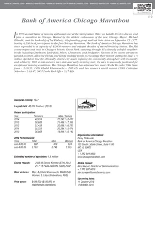 119
Bank of America Chicago Marathon
In 1976 a small band of running enthusiasts met at the Metropolitan YMCA on LaSalle Street to discuss and
plan a marathon in Chicago. Backed by the athletic enthusiasm of the new Chicago Mayor, Michael
Bilandic, and the leadership of Lee Flaherty, this founding group realized their vision on September 25, 1977,
hosting 4,200 local participants in the first Chicago Marathon. The Bank of America Chicago Marathon has
since expanded to a capacity of 45,000 runners and enjoyed decades of record-breaking history. The flat
course begins and ends in Chicago’s historic Grant Park, sweeping through 15 culturally colorful neighbor-
hoods including Greektown, Little Italy, Pilsen, Chinatown, and Bridgeport. Sections of the course are woven
parallel to others, allowing friends and family multiple points to encourage their runner during the race. 1.5
million spectators line the ethnically diverse city streets infusing the community atmosphere with humanity
and solidarity. With a mid-autumn race date and early morning start, the race is seasonally positioned for
exceptional running conditions. The Chicago Marathon has witnessed two men’s World Records (1984 Steve
Jones - 2:08:55, 1999 Khalid Khannouchi – 2:05:42) and two women’s world records (2001 Catherine
Ndereba – 2:18:47, 2002 Paula Radcliffe – 2:17:18).
Inaugural running: 1977
Largest field: 40,659 finishers (2014)
Recent participation:
Year	 Finishers	 Male / Female
2014	 40,659	 22,242 / 18,417
2013	 38,883	 21,488 / 17,395
2012	 37,455	 20,688 / 16,767
2011	 35,755	 20,284 / 15,471
2010	 36,088 	 19,946 / 16,142
2014 Performances:
Time	 Total	 Men	 Women
sub-3:00:00	 802	 678	 124
sub-4:00:00	 5,763	 3,748	 2,015
Estimated number of spectators: 1.5 million
Course records:	 2:03:45 Dennis Kimetto (ETH) 2013
	 2:17:18 Paula Radcliffe (GBR) 2002
Most victories:	 Men: 4 (Khalid Khannouchi, MAR/USA)
	 Women: 3 (Liliya Shobukhova, RUS)
Prize purse:	 $485,000 ($100,000 to
	 male/female champions)
Organization information:
Carey Pinkowski,
Bank of America Chicago Marathon
135 South LaSalle Street, Suite 1160
MC: IL 60603
USA
+ 1 312 904 9800
www.chicagomarathon.com
Media contact:
Alex Sawyer, Director of Communications
+ 1 312 992 6618
alex.sawyer@bankofamerica.com
Upcoming dates:
11 October 2015
9 October 2016
 