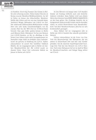 10
in Frankfurt. Doch Sieg Nummer drei könnte in Ber­
lin sehr schwie­rig werden. Denn Gladys Cherono ist
Kenias neueste Marathon-Weltklasseläuferin. Sie lief
in Du­­bai im Januar das drittschnellste Marathon-
Debüt al­­­­­­­ler Zeiten und war nur eine Sekunde hinter
Ase­lefech Mergia (Äthiopien) mit 2:20:03 im Ziel.
Die amtierende Halbmarathon-Weltmeisterin verfügt
über eine sehr starke Grundschnelligkeit, was ihr
zwei­­ter Platz bei der WM 2013 im 10.000-m-Finale
beweist. Eine gute Rolle spielen könnte in Berlin
auch Meseret Hailu (Ähtiopien). Sie hat eine Bestzeit
von 2:21:09 Stunden, an die sie allerdings in den
letzten zwei Jahren nicht mehr herangekommen ist.
Im­­mer­hin zeigte Hailu im Frühjahr einen Aufwärts­
trend: Sie gewann in Hamburg mit 2:25:41. Stärker
einzuschätzen ist zurzeit ihre Landsfrau Tadelech
Bekele, die im vergangenen Jahr in Berlin ein star-
kes Mara­thon-Debüt lief. Mit 2:23:02 wurde sie
damals Vierte. Diese Zeit verbesserte Bekele im
Januar in Dubai auf 2:22:51.
In den Bereich von knapp unter 2:26 Stunden
könnte am Sonntag vielleicht auch eine deutsche
Läuferin vorstoßen: Anna Hahner wird zum dritten
Mal in ihrer Karriere beim BMW BERLIN-MARATHON
an den Start gehen. Die 25-jährige Läuferin, die in
Gengenbach (Schwarzwald) wohnt und für Run2Sky
startet, ist zurzeit Deutschlands beste Marathon­läu­
ferin. Seit ihrer Marathon-Premiere 2012 hat sie sich
kontinuierlich gesteigert.
Anna Hahner lief im vergangenen Jahr in
Berlin mit 2:26:44 Stunden ihre ak­­­tuelle persönliche
Bestzeit.
Schwer einzuschätzen ist die Form von Fate
Tola (LG Braunschweig). Die Äthiopierin, die seit
Jahren in Deutschland lebt und hier eine Familie
gründete, hat die deutsche Staats­bürgerschaft bean-
tragt. Fate Tola hat eine Bestzeit von 2:25:14 Stun­
den. Nach einer Babypause lief sie im April in Wien
ihr Marathon-Comeback und belegte Rang sieben
mit 2:34:43.
 