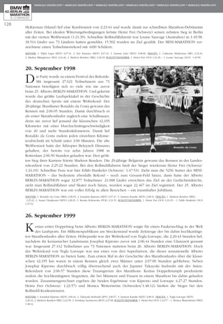 McKiernan (Irland) lief eine Kursbestzeit von 2:23:44 und wurde damit zur schnellsten Mara­thon-Debütantin
aller Zei­ten. Bei idealen Witterungs­be­din­gun­gen krön­te Heinz Frei (Schweiz) seinen zehnten Sieg in Berlin
mit der vierten Weltbestzeit (1:21:39). Schnellste Roll­stuhlf­ah­rerin war Louise Sauvage (Australien) in 1:49:58.
18.514 Läufer aus 73 Ländern hatten gemeldet, 15.502 wurden im Ziel gezählt. Der MINI-MARATHON ver-
zeichnete einen Teil­neh­merrekord mit 4490 Schü­lern.
Männer: 1. Elijah Lagat (KEN) 2:07:41, 2. Eric Kimaiyo (KEN) 2:07:43, 3. Sammy Lelei (KEN) 2:08:00. Frauen: 1. Catherina McKiernan (IRL) 2:23:44,
2. Madina Biktagirowa (BLS) 2:24:46, 3. Marleen Renders (BEL) 2:26:18. Rollstuhlfahrer: 1. Heinz Frei (SUI) 1:21:39 – 1. Louise Sauvage (AUS) 1:49:58.
20. September 1998
Die Party wurde zu einem Festival der Rekorde:
Mit insgesamt 27.621 Teilneh­mern aus 71
Nationen beteiligten sich so viele wie nie zuvor
beim 25. Alberto BERLIN-MARATHON. Und ge­krönt
wurde das größte Laufspektakel in der Geschichte
des deutschen Sports mit einem Welt­rekord: Der
28-jährige Brasilianer Ronaldo da Costa gewann das
Rennen mit 2:06:05 Stunden. Damit durchbrach er
als erster Ma­ra­thonläufer zugleich eine Schallmauer,
denn nie zuvor lief jemand die klassischen 42,195
Kilometer mit einer Durch­schnitts­geschwindigkeit
von 20 und mehr Stun­den­kilometern. Damit lief
Ronaldo da Costa zudem jeden einzelnen Kilo­me­
terabschnitt im Schnitt unter 3:00 Minuten. Die alte
Welt­bestzeit hatte der Äthiopier Belayneh Dinsamo
gehalten, der bereits vor zehn Jahren 1988 in
Rotterdam 2:06:50 Stun­den gelaufen war. Den größ-
ten Sieg ihrer Karriere feierte Marleen Renders. Die 29-jährige Belgierin gewann das Rennen in der Lan­des­
rekordzeit von 2:25:22 Stunden. Bei den Rollstuhlfahrern hieß der Sieger wiederum Heinz Frei (Schweiz/
1:24:19). Schnellste Frau war hier Edith Hun­keler (Schweiz/ 1:47:53). Zieht man die 5256 Starter des MINI-
MARATHON – das bedeutete ebenfalls Re­kord – noch zum Gesamt-Feld hinzu, dann hatte der Al­berto
BERLIN-MARATHON sogar 32.877 Teilneh­mer. 21.008 Läufer er­reichten das Ziel an der Gedächtniskirche,
zieht man Rollstuhlfahrer und Skater noch hinzu, wur­den sogar 22.467 im Ziel registriert. Der 25. Alberto
BERLIN-MARATHON war ein voller Erfolg in allen Bereichen – ein traumhaftes Jubiläum.
Männer: 1. Ronaldo da Costa (BRA) 2:06:05, 2. Josephat Kiprono (KEN) 2:07:27, 3. Samson Kandie (KEN) 2:08:31. Frauen: 1. Marleen Renders (BEL)
2:25:22, 2. Susan Chepkemei (KEN) 2:28:19, 3. Renata Kokowska (POL) 2:31:51. Rollstuhlfahrer: 1. Heinz Frei (SUI) 1:24:19 – 1. Edith Hunkeler (SUI)
1:47:53.
26. September 1999
Kenias erster Doppelsieg beim Alberto BERLIN-MARATHON sorgte für einen Paukenschlag in der Welt
des Lauf­sports. Ein Millionenpublikum am Stre­cken­rand wurde Zeitzeuge des bis dahin hoch­karä­tigs­
ten Marathonlaufes aller Zei­ten. Höhepunkt war der Weltrekord von Teg­la Loroupe, die 2:20:43 Stunden lief,
nachdem ihr kenianischer Landsmann Jo­sephat Kiprono zuvor mit 2:06:44 Stunden eine Glanzzeit gerannt
war. Insgesamt 27.112 Teilnehmer aus 73 Nationen starteten beim 26. Alberto BERLIN-MARATHON. Doch
der Weltrekord von Tegla Lo­roupe war nur eines von drei Superlativen, die dieser sensa­tionelle Alberto
BERLIN-MARATHON zu bieten hatte. Zum ersten Mal in der Geschichte des Marathonlaufes über die klassi-
schen 42,195 km waren in einem Rennen gleich zwei Männer unter 2:07:00 Stunden geblieben: Neben
Josephat Kiprono durchbrach völlig überraschend auch der Japaner Takayuki Inubushi mit der Asien-
Rekordzeit von 2:06:57 Stunden die­se Traumgrenze des Marathons. Kenias Dop­pel­triumph produzierte
zudem die hochkarätigsten Siegzeiten, die bei Män­nern und Frauen in einem Marathon bis dahin gelaufen
wurden. Zusammen­ge­rech­net ergeben die beiden Ergebnisse von Kiprono und Loroupe 4:27:27 Stunden.
Heinz Frei (Schweiz/ 1:23:57) und Monica Wet­­terström (Schwe­den/1:48:12) hießen die Sieger bei den
Rollstuhl-Konkurrenzen.
Männer: 1. Josephat Kiprono (KEN) 2:06:44, 2. Takayuki Inubushi (JPN) 2:06:57, 3. Samson Kandie (KEN) 2:08:31. Frauen: 1. Tegla Loroupe (KEN)
2:20:43, 2. Marleen Renders (BEL) 2:23:58, 3. Swetlana Sacharowa (RUS) 2:27:08. Rollstuhlfahrer: 1. Heinz Frei (SUI) 1:23:57 – 1. Monica Wetterström (SWE)
1:48:12.
128
Ronaldo da Costa
 