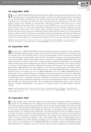 129
10. September 2000
Der real,- BERLIN-MARATHON hat den Abstand zu den größten Marathonrennen der Welt in New York
und London mit einer Rekordbeteiligung deutlich verringert und zugleich eindrucksvoll seine Position
als mit Abstand größter, spektakulärster und qualitativ bester deutscher Straßenlauf bestätigt. Mit 34.090
Teilnehmern aus 85 Nationen sah Berlin die erste Laufveranstaltung in Deutschland bei der über 30.000
Athleten starteten. Der eigentlich als Tempomacher vorgesehene Kenianer Simon Biwott lief vor einem
Millionenpublikum überraschend durch und gewann in der Weltklassezeit von 2:07:42 Stun­den vor dem
Spanier Antonio Pena, der nach einer dramatischen Schlussphase nur fünf Sekunden Rück­stand auf den
Kenianer aufwies. Dritter unter 27.017 Läufern wurde mit Jackson Kabiga ein weiterer Kenianer (2:09:52).
Auch bei den Frauen gab es eine nicht unbedingt erwartete Siegerin: Kazumi Matsuo lief als erste japanische
Siegerin in Berlin mit 2:26:15 Stunden eine persönliche Bestzeit und distanzierte auf den letzten Kilometern
noch die favorisierte Italienerin Franka Fiacconi, die nach 2:26:42 das Ziel erreichte. Heinz Frei (Schweiz/
1:26:30), zum zehnten Mal in Serie, und Sandra Graf (Schweiz/1:52:31) waren die schnellsten Rollstuhlfahrer.
Männer: 1. Simon Biwott (KEN) 2:07:42, 2. Antonio Pena (ESP) 2:07:47, 3. Jackson Kabiga (KEN) 2:09:52. Frauen: 1. Kazumi Matsuo (JPN) 2:26:15,
2. Franka Fiacconi (ITA) 2:26:42, 3. Shujing Zhang (CHN) 2:27:14. Rollstuhlfahrer: 1. Heinz Frei (SUI) 1:26:30 – 1. Sandra Graf (SUI) 1:52:31.
30. September 2001
Bei diesem real,- BERLIN-MARATHON wurde Leichtathletik-Geschichte geschrieben. Naoko Taka­ha­shi,
die 29-jährige Olympiasiegerin aus Japan, lief als erste Frau die klassische Distanz von 42,195 km unter
2:20 Stunden. Nach 2:19:46 Stunden rannte sie auf der Tauentzienstraße ins Ziel. Fast genau nur elf Minuten
zuvor hatte der Sieger, Joseph Ngolepus (Kenia/2:08:47), sein Rennen beendet. Es war der geringste Abstand
zwischen dem Männer- und der Frauensiegerin in der Geschichte des real,- BERLIN-MARATHON. Bereits zum
dritten Mal binnen vier Jahren wurde auf der schnellen Strecke ein Weltrekord aufgestellt. Naoko Takahashi
stellte bei ihrem Sieg sogar drei Weltrekorde auf. Denn die offiziellen Zwischenzeiten über 25 km und 30 km
(1:22:31 und 1:39:02) wurden ebenfalls als Weltrekorde anerkannt. Mit insgesamt 37.815 gemeldeten Läufern,
Inline-Skatern, Rollstuhlfahrern und Power-Walkern aus 85 Nationen war das Rennen der größte deutsche
Marathonlauf. Zählt man noch die 6.326 Teilnehmer beim real,- MINI-MARATHON hinzu, beteiligten sich
insgesamt sogar 44.141 Athleten am 28. real,- BERLIN-MARATHON. Der real,- BERLIN-MARATHON hatte in
diesem Jahr auch eine politische Dimension. Erfolgreich setzte die Veranstaltung ein Zeichen des Mitgefühls,
der Völkerver­stän­digung und des Friedens. Im Gedenken an die Todesopfer der Terrorattacken in New York
und Washing­ton vom 11. September, hatten die Teilnehmer vor dem Start ein Transparent mit der Aufschrift
„United we Run“ über ihre Köpfe hinweggezogen. Zuvor hatte der Cheforganisator des New-York-Marathons,
Al­lan Steinfeld, den Startschuss gemeinsam mit dem Regierenden Bürgermeister Berlins, Klaus Wowereit,
gegeben. Schnellste Rollstuhlfahrer waren Heinz Frei (Schweiz/1:30:24) und Edith Hunkeler (Schweiz/
1:47:46).
Männer: 1. Joseph Ngolepus (KEN) 2:08:47, 2. Willy Cheruiyot (KEN) 2:09:08, 3. William Kiplagat (KEN) 2:09:55. Frauen: 1. Naoko Takahashi (JPN)
2:19:46, 2. Tegla Loroupe (KEN) 2:28:03, 3. Kathrin Weßel (SC Charlottenburg Berlin) 2:28:27. Rollstuhlfahrer: 1. Heinz Frei (SUI) 1:30:24 –
1. Edith Hunkeler (SUI) 1:47:46.
29. September 2002
Ein Jahr nachdem Naoko Takahashi in Berlin als erste Frau unter 2:20 Stunden gelaufen war, siegte sie
erneut mit einer Weltklassezeit. Die 30-Jährige lief 2:21:48 Stunden. Ver­gleichs­weise noch hochkarätiger
und zudem spannender war das Rennen der Männer, das der Kenianer Raymond Kipkoech in 2:06:47 Stun­den
gewann. Zum ersten Mal blieben in Berlin gleich drei Läufer unter 2:07 Stunden. Da alle aus Kenia kamen, gab
es noch einen Streckenrekord. Kenias Männer-Trio benötigte als Mann­schaft 6:20:28 Stunden. Nur zwei
Sekunden fehlten zum inoffiziellen Team-Weltrekord, den ebenfalls Kenia hält. Über eine Million Zuschauer,
so schätzte die Polizei, sorgten für Volksfeststimmung auf den 42,195 km. Sie feuerten die Rekordzahl von
Teilnehmern aus 90 Nationen an. Insgesamt 48.599 hatten sich gemeldet. Diese Zahl teilte sich auf in 32.752
Läufer, von denen 25.278 im Ziel re­gistriert wurden, 8.369 Skater (6.986 im Ziel), 121 Rollstuhl­fahrer (88 im
Ziel) und 134 Walker (84 im Ziel). Außerdem beteiligten sich 7.223 Schüler am real,- MINI-MARATHON über
rund 4,2 km. Die im Rahmen des real,- BERLIN-MARATHON veranstaltete Deutsche Meisterschaft gewann
Martin Beckmann (LG Lein­felden) mit 2:16:07 Stunden. Bei den Frauen triumphierte die Berlinerin Kathrin
 