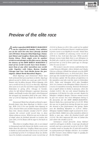 11
Another superfast BMW BERLIN-MARATHON
can be expected on Sunday. Four athletes
are on the start list who have already clocked
sub 2:05 times: Kenyans Eliud Kipchoge, Emma­
nuel Mutai and Geoffrey Mutai plus Ethiopia’s
Feyisa Lilesa. There might even be another
world record attempt on this flat course. During
the history of the BMW BERLIN MARATHON a
total of ten world records have been broken –
more than at any other marathon race world-
wide. Together with Tokyo, Boston, London,
Chicago and New York Berlin forms the pre-
stigious Abbott World Marathon Majors..
Eliud Kipchoge and Emmanuel Mutai have
both achieved their personal bests in Berlin. Kipchoge
placed second in Berlin two years ago with 2:04:05.
Beaten only by fellow Kenyan Wilson Kipsang, who
ran a world record of 2:03:23 on that day, Kipchoge
then went on to win his next three major marathons:
Rotterdam in spring 2014, Chicago in October,
where he left behind Ethiopia’s superstar Kenenisa
Bekele, and finally London this April, which featured
the strongest city marathon field of the year. With a
time of 2:04:42 Kipchoge heads the world lists this
year.
Emmanuel Mutai has already achieved a signi-
ficantly faster time than Kipchoge in Berlin a year
ago. With 2:03:13 he was quicker than Kipsang in
2013, however there was another Kenyan even faster
than him: Dennis Kimetto clocked 2:02:57, which
remains the current world record time, to deny
Mutai a famous victory. While he was not in that sort
of shape when he finished eleventh in London this
year with 2:10:54 Mutai will be eager to hit back on
Sunday.
Then there is Geoffrey Mutai, who is not related
to Emmanuel and who knows the Berlin course even
better than the other two. Geoffrey Mutai was second
in Berlin in 2010 and then took victory in 2012 with
a world lead of 2:04:15. In between those two Berlin
races he clocked a sensational course record time of
2:03:02 in Boston in 2011 (this could not be ratified
as a world record because Boston’s traditional point
to point course is not eligible for records). Mutai then
went on to establish an amazing course record of
2:05:06 in New York later that year. While another
Kenyan victory looks likely there is an Ethiopian in
the field who could do very well. Feyisa Lilesa ran his
personal best of 2:04:52 three years ago in Chi­cago
when he was second. S
The women’s race for victory could develop into
a duel between Ethiopia’s Aberu Kebede and Gladys
Cherono of Kenya. Kebede has already won the BMW
BERLIN-MARATHON twice, in 2010 and 2012. Three
years ago she clocked her personal best of 2:20:30 in
the German capital. She has plenty of experience in
the marathon and also took the races in Rotterdam
2010, Tokyo and Shanghai 2013 plus Frankfurt
2014. In contrast to the Ethiopian Gladys Cherono is
a novice in marathon running. However the Kenyan
ran a superb debut in Dubai in January, when she
clocked 2:20:03. She not only missed breaking the
prestigious 2:20 barrier by a few seconds. Beaten by
Ethiopia’s Aselefech Mergia, Cherono missed victory
by just one second. Two more Ethiopians belong to
the favourites for the BMW BERLIN-MARATHON.
Meseret Hailu has a personal best of 2:21:09. While
she was not in peak form during the past two years
she showed a fine performance this spring: Hailu
won the Hamburg Marathon in 2:25:41. Fellow-
Ethiopian Tadelech Be­­kele might at present be stron-
ger than Hailu. Bekele ran a fine marathon debut in
Berlin a year ago, when she finished fourth with
2:23:02. She then improved this time in Dubai this
year where she clocked 2:22:51.
Germany’s crowd favourite Anna Hahner
could do well again in Berlin. A year ago she placed
seventh and ran a personal record of 2:26:44. With
a similar result on Sunday the 25 year-old would be
in a pole position for Olympic selection. As a number
of other runners Anna Hahner hopes to qualify for
the Rio Olympics in Berlin.
Preview of the elite race
 