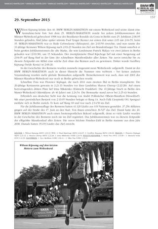 137
29. September 2013
Wilson Kipsang krönte den 40. BMW BERLIN-MARATHON mit einem Weltrekord und setzte damit eine
Ausnahme-Serie fort: Seit dem 25. BERLIN-MARATHON wurde bei jedem Jubiläumsrennen der
Männer-Weltrekord gebrochen! 1998 war der Brasilianer Ronaldo da Costa in Berlin zum 25. Jubiläum 2:06:05
Stunden gelaufen, fünf Jahre später stürmte Paul Tergat (Kenia) zur ersten Zeit unter 2:05 mit 2:04:55, beim
35. BERLIN-MARATHON war es Haile Gebrselassie (Äthiopien), der 2:03:59 erreichte, und nun rannte der
31-jährige Kenianer Wilson Kipsang nach 2:03:23 Stunden ins Ziel am Brandenburger Tor. Damit unterbot er
beim großen Jubiläumsrennen die alte Marke, die sein Landsmann Patrick Makau vor zwei Jahren in Berlin
gelaufen war (2:03:38), um 15 Sekunden. Der zweitplatzierte Eliud Kipchoge lief mit einer Steigerung auf
2:04:05 auf Rang fünf in der Liste der schnellsten Marathonläufer aller Zeiten. Nie zuvor erreichte bis zu
diesem Zeitpunkt ein Athlet eine solche Zeit ohne das Rennen auch zu gewinnen. Dritter wurde Geoffrey
Kipsang (beide Kenia) in 2:06:26.
In der Geschichte des Rennens wurden nunmehr insgesamt neun Weltrekorde aufgestellt. Damit ist der
BMW BERLIN-MARATHON auch in dieser Hinsicht die Nummer eins weltweit – bei keiner anderen
Veranstaltung wurden mehr globale Bestmarken aufgestellt. Bemerkenswert war auch, dass seit 2003 der
Männer-Marathon-Weltrekord nur noch in Berlin gebrochen wurde.
Schnellste Frau war Florence Kiplagat, die nach 2011 zum zweiten Mal in Berlin triumphierte. Die
26-jährige Kenianerin gewann in 2:21:13 Stunden vor ihrer Landsfrau Sharon Cherop (2:22:28). Auf einen
hervorragenden dritten Platz lief Irina Mikitenko (Eintracht Frankfurt). Die 41-Jährige brach in Berlin den
Master-Weltrekord (Altersklasse ab 40 Jahre) mit 2:24:54. Die Bestmarke stand zuvor bei 2:25:43 Stunden.
Erfreulich aus deutscher Sicht war die Leistung von André Pollmächer (Rhein-Marathon Düsseldorf).
Mit einer persönlichen Bestzeit von 2:13:05 Stunden belegte er Rang 14. Auch Falk Cierpinski (SG Spergau)
meldete sich in Berlin zurück. Er kam auf Rang 18 und war nach 2:14:50 im Ziel.
Für die Jubiläumsauflage des Rennens hatten 41.120 Läufer aus 119 Nationen gemeldet. 37.256 Athleten
gingen auf der Straße des 17. Juni an den Start. Von ihnen erreichten 36.527 das Ziel. Damit hatte der 40.
BMW BERLIN-MARATHON auch einen breitensportlichen Rekord aufgestellt, denn so viele Läufer wurden
in der Geschichte des Rennens noch nie im Ziel registriert. Das Jubiläumsrennen war zu diesem Zeitpunkt
der elftgrößte Marathonlauf aller Zeiten. Die zuvor höchste Finisher-Zahl in Berlin stammte aus dem Jahr
2008. Damals hatten 35.653 Läufer das Ziel erreicht.
MÄNNER: 1. Wilson Kipsang (KEN) 2:03:23 (WR), 2. Eliud Kipchoge (KEN) 2:04:05, 3. Geoffrey Kipsang (KEN) 2:06:26. FRAUEN: 1. Florence Kiplagat
(KEN) 2:21:13, 2. Sharon Cherop (KEN) 2:22:28, 3. Irina Mikitenko (GER) 2:24:54. ROLLSTUHLFAHRER: 1. Heinz Frei (SUI) 1:31:00 – 1. Manuela Schär
(SUI) 1:41:39. HANDBIKER: 1. Vico Merklein (GER) 1:06:14 – 1. Silke Pan (GER) 1:15:31.
Wilson Kipsang auf den letzten
Metern zum Weltrekord.
 