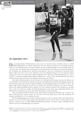 138
28. September 2014
Die einmalige Berliner Weltrekordserie setzte sich fort: Dennis Kimetto durchbrach beim 41. BMW
BERLIN-MARATHON die nächste Zeitbarriere über die klassische Distanz. Der 30-jährige Kenianer
stürmte in der Weltrekordzeit von 2:02:57 Stunden ins Ziel am Brandenburger Tor und erzielte damit die
erste Zeit unter 2:03 Stunden über die klassische 42,195-km-Distanz. Es ist bereits der zehnte Weltrekord in
der Geschichte des spektakulärsten deutschen Straßenlaufes. Auch der zweitplatzierte Emmanuel Mutai
(Kenia) blieb mit 2:03:13 noch zehn Sekunden unter der bisherigen Bestzeit, die der Kenianer Wilson
Kipsang mit 2:03:23 vor einem Jahr in Berlin aufgestellt hatte. Mit seiner 30-km-Zwischenzeit von 1:27:37
Stunden – zu diesem Zeitpunkt führte Mutai das Rennen an – stellte er einen 30-km-Weltrekord auf. Dritter
wurde in diesem famosen Rennen der Äthiopier Abera Kuma mit 2:05:56.
Eine Jahresweltbestzeit gab es bei den Frauen: Die Äthiopierin Tirfi Tsegaye gewann das Rennen mit
2:20:18 Stunden und unterbot die bisherige Topzeit der London-Marathon-Siegerin Edna Kiplagat (Kenia) um
drei Sekunden. Rang zwei belegte Tsegayes Landsfrau und Trainingspartnerin Feyse Tadese in 2:20:27. Als
Dritte folgte Shalane Flanagan, die mit 2:21:14 Stunden den avisierten US-Rekord von 2:19:36 verpasste,
jedoch eine starke persönliche Bestzeit erreichte. Nie zuvor reichten in Berlin 2:21:14 Stunden nur zu Rang
drei. Es gab zwar nicht die erhoffte Nordamerika-Bestmarke, doch dafür einen Südamerika-Rekord: Ines
Melchor (Peru) verbesserte als Achte ihre eigene Bestmarke auf 2:26:48 Stunden.
Einen persönlichen Rekord erreichte auch Anna Hahner (Gengenbach/Run2Sky), die als Siebte und
damit beste Deutsche 2:26:44 Stunden lief. Als bester deutscher Läufer kam zuvor Falk Cierpinski (SG
Spergau) auf Rang 19 in 2:17:25 Stunden ins Ziel.
Die Wetterbedingungen waren ideal mit klarem Himmel, so gut wie keinem Wind und Temperaturen
zwischen 12 und 20 Grad Celsius während die Eliteathleten auf der Strecke waren. 40.004 Läufer aus 130
Nationen hatten für den 41. BMW BERLIN-MARATHON gemeldet. Von ihnen wurden schließlich 28.946
Athleten im Ziel am Brandenburger Tor registriert.
MÄNNER: 1. Dennis Kimetto (KEN) 2:02:57 (WR), 2. Emmanuel Mutai (KEN) 2:03:13, 3. Abera Kuma (ETH) 2:05:56. FRAUEN: 1. Tirfi Tsegaye (ETH)
2:20:18, 2. Feyse Tadese (ETH) 2:20:27, 3. Shalane Flanagan (USA) 2:21:14. ROLLSTUHLFAHRER: 1. Kota Hokinoue (JPN) 1:32:25 – 1. Shelly Woods (GBR)
1:47:56. HANDBIKER: 1. Jetze Plat (NED) 1:03:37 – 1. Christiane Reppe (GER) 1:10:23.
Dennis Kimetto
auf dem Weg
zum Weltrekord.
 