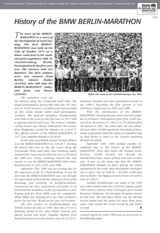 139
History of the BMW BERLIN-MARATHON
The story of the BERLIN-
MARATHON is a story of
the development of road run-
ning. The first BERLIN-
MARATHON was held on the
13th of October 1974 on a
minor road next to the stadi-
um of the organisers’ club, SC
Charlottenburg Berlin.
Participation in the first race
was 286 starters and 244
finishers. The first winners
were two runners from
Berlin: Günter Hallas
(2:44:53), who still runs the
BERLIN-MARATHON today,
and Jutta von Haase
(3:22:01).
The marathon route led
the runners along the Grunewald until 1980. The
largest participation during that time was 397 run-
ners in 1976; however, a world record was recorded
on this course despite rather small participation
numbers. The national marathon championships
were held at the event for the first time in 1977 with
a separate start for each race. The women’s champi-
onship winner was Christa Vahlensieck. The runner
from Wuppertal covered the distance in 2:34:47.5.
The official winner of the BERLIN-MARATHON in
1977 was Angelika Brandt (3:10:26.8).
In the same year British runner Norman Wilson
won the BERLIN-MARATHON in 2:16:20.7, clocking
the fastest time ever on the old course along the
Grunewald. Three years later, Ingo Sensburg nearly
matched the course record when he ran a 2:16:48 in
the 1980 race. Today, Sensburg remains the only
runner to win the BERLIN-MARATHON three times,
finishing first in 1976, 1979, and 1980.
September 27th, 1981 was an exciting day for
the organizers of the SC Charlottenburg. It was the
first time the BERLIN-MARATHON was run through
the main streets of West Berlin, starting in front of the
Reichstag and finishing on Kurfürstendamm.
Convincing the city’s government and police to let
them hold the marathon in the city had been a chal-
lenging task for Horst Milde and his compatriots.
When Milde was introduced to the chief of Berlin’s
police, he was told: “Roads are for cars, not runners.”
The first winner on Kurfürstendamm was
British runner Ian Ray in 1981. Ray ran 2:15:41.8,
finishing ahead of two other British runners who
placed second and third. Angelika Stephan from
Kassel (Germany) won the women’s race in 2:47:23.5.
Suleiman Nyambui was also a prominent runner in
the 1980’s, becoming the first African to win
Germany’s largest race in 1987 and 1988.
With the introduction of the BERLIN-
MARATHON, running became more and more popu-
lar in Germany. Participation grew from 3,486 run-
ners from 30 nations in 1981 to 6,270 athletes from
45 nations in 1983. Two years later, the race attrac-
ted more than 10,000 registrants. Hundreds of thou-
sands of spectators lined the streets on marathon day
in West Berlin to cheer on the runners streaming
through the streets.
September 30th, 1990 marked another tri-
umphant day in the history of the BERLIN-
MARATHON. Three days before the German reuni-
fication, 25,000 runners ran through the
Brandenberg Gate, many of them with tears in their
eyes. It was on the same day that the BERLIN-
MARATHON claimed its place among the fastest
marathons in the world. Steve Moneghetti (Australia)
ran a year’s best of 2:08:16 – the first world-class
time in Berlin. Uta Pippig secured a home win with a
time of 2:28:37.
Another breakthrough was made in the 1995
race when Sammi Lelei ran a 2:07:02, edging out the
1994 winner António Pinto (Portugal) and Vincent
Rousseau (Belgium), the strongest European runner
at that time. His first place finish was the all-time
second fastest and the fastest for more than seven
years. Lelei missed the world record by just twelve
seconds.
Annual reports for years 1998 and on are found on
the following pages.
Before the start at the Charlottenburger Tor 2003
 