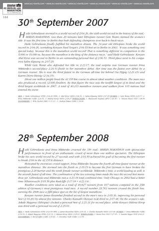 144
30th
September 2007
Haile Gebrselassie stormed to a world record of 2:04:26, the sixth world record in the history of the real,-
BERLIN-MARATHON. Less than 20 minutes later Ethiopian runner Gete Wami claimed the women’s
title. It was the first time in Berlin that both defending champions won back-to-back races.
Haile Gebrselassie finally fulfilled his marathon dream. The 34-year old Ethiopian broke the world
record in 2:04:26, overtaking Kenyan Paul Tergat’s 2:04:55 best set in Berlin in 2003. “It was something very
special today, because this is the marathon world record! That is something different in comparison to the
5,000 or 10,000 m, because the marathon is the king of the distance races,” said Haile Gebrselassie. Kenyan
Abel Kirui was second in Berlin in an outstanding personal best of 2:06:51. Third place went to his compa-
triot Salim Kipsang in 2:07:29.
While Gete Wami also defended her title in 2:23:17, the real surprise was German runner Irina
Mikitenko’s second-place 2:24:51-finish in her marathon debut. Her time was the fastest ever debut by a
German runner. She is now the third fastest in the German all-time list behind Uta Pippig (2:21:45) and
Katrin Dörre-Heinig (2:34:35).
About one million people lined the 42.195 km course in almost ideal weather conditions. The mass race
also produced a record 32,600 finishers. By that figure the race was the twelfth largest of its kind and the
third largest worldwide in 2007. A total of 40,215 marathon runners and walkers from 115 nations had
entered the event.
Men: 1. Haile Gebrselassie (ETH) 2:04:26 (WR), 2. Abel Kirui (KEN) 2:06:51, 3. Salim Kipsang (KEN) 2:07:29 Women: 1. Gete Wami (ETH) 2:23:17, 2.
Irina Mikitenko (GER) 2:24:51, 3. Helena Kirop (KEN) 2:26:27 Wheelchairs: 1. Masazumi Soejima (JPN) 1:26:50 – 1. Simone Buess (SUI) 1:48:50
Handbikers: 1. Wim Decleir (BEL) 1:11:12 – 1. Andrea Eskau (GER) 1:18:40.
28th
September 2008
Haile Gebrselassie and Irina Mikitenko crowned the 35th real,- BERLIN MARATHON with spectacular
performances in front of an enthusiastic crowd of more than one million spectators. The Ethiopian
broke his own world record by 27 seconds and with 2:03:59 achieved his goal of becoming the first runner
to break 2:04 in the 42.195 k distance.
Motivated by enormous crowd support, Irina Mikitenko became the fourth all-time fastest runner at the
marathon distance. She stormed into the finish in 2:19:19 to become the first German to have broken the
prestigious 2:20 barrier and the ninth female runner worldwide. Mikitenko’s time, a world-leading as well, is
the seventh fastest of all-time. The combination of the two winning times made the race the second best mara-
thon yet. Gebrselassie and Mikitenko ran a 4:23:18 total combined time. Only Chicago in 2002 had a better
time (Khannouchi 2:05:56 plus Radcliffe 2:17:18 = 4:23:14).
Weather conditions were ideal as a total of 40,827 runners from 107 nations competed in the 35th
edition of Germany’s most prestigious road race. A record number 35,783 runners crossed the finish line,
earning the 2008 race a fifth place spot on the list of largest marathons.
Kenyan runner James Kwambai finished second in the men’s race in 2:05:36, improving his personal
best (2:10:20) by almost five minutes. Charles Kamathi (Kenya) took third in 2:07:48. On the women’s side,
Askale Magarsa (Ethiopia) clocked a personal best of 2:21:31 for second place, while Kenya’s Helena Kirop
was third with a personal record of 2:25:01..
Men: 1. Haile Gebrselassie (ETH) 2:03:59 (WR), 2. James Kwambai (KEN) 2:05:36, 3. Charles Kamathi (KEN) 2:07:48. WOMEN: 1. Irina Mikitenko (GER)
2:19:19, 2. Askale Magarsa (ETH) 2:21:31, 3. Helena Kirop (KEN) 2:25:01. WHEELCHAIRS: 1. Heinz Frei (SUI) 1.27:55 – 1. Sandra Hager (SUI) 2:04:21.
HANDBIKERS: 1. Bernd Jeffre (GER) 1:05:46 – 1. Dorothee Vieth (GER) 1:13:55..
 