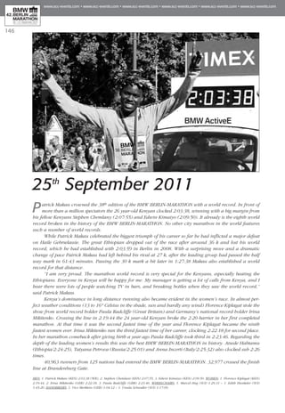 146
25th
September 2011
Patrick Makau crowned the 38th edition of the BMW BERLIN-MARATHON with a world record. In front of
more than a million spectators the 26 year-old Kenyan clocked 2:03:38, winning with a big margin from
his fellow Kenyans Stephen Chemlany (2:07:55) and Edwin Kimaiyo (2:09:50). It already is the eighth world
record broken in the history of the BMW BERLIN-MARATHON. No other city marathon in the world features
such a number of world records.
While Patrick Makau celebrated the biggest triumph of his career so far he had inflicted a major defeat
on Haile Gebrselassie. The great Ethiopian dropped out of the race after around 36 k and lost his world
record, which he had established with 2:03:59 in Berlin in 2008. With a surprising move and a dramatic
change of pace Patrick Makau had left behind his rival at 27 k, after the leading group had passed the half
way mark in 61:43 minutes. Passing the 30 k mark a bit later in 1:27:38 Makau also established a world
record for that distance.
“I am very proud. The marathon world record is very special for the Kenyans, especially beating the
Ethiopians. Everyone in Kenya will be happy for me. My manager is getting a lot of calls from Kenya, and I
hear there were lots of people watching TV in bars, and breaking bottles when they saw the world record,”
said Patrick Makau.
Kenya’s dominance in long distance running also became evident in the women’s race. In almost per-
fect weather conditions (13 to 16° Celsius in the shade, sun and hardly any wind) Florence Kiplagat stole the
show from world record holder Paula Radcliffe (Great Britain) and Germany’s national record holder Irina
Mikitenko. Crossing the line in 2:19:44 the 24 year-old Kenyan broke the 2:20 barrier in her first completed
marathon. At that time it was the second fastest time of the year and Florence Kiplagat became the ninth
fastest women ever. Irina Mikitenko ran the third fastest time of her career, clocking 2:22:18 for second place.
In her marathon comeback after giving birth a year ago Paula Radcliffe took third in 2:23:46. Regarding the
depth of the leading women’s results this was the best BMW BERLIN-MARATHON in history. Atsede Habtamu
(Ethiopia/2:24:25), Tatyana Petrova (Russia/2:25:01) and Anna Incerti (Italy/2:25:32) also clocked sub 2:26
times.
40,963 runners from 125 nations had entered the BMW BERLIN-MARATHON. 32,977 crossed the finish
line at Brandenburg Gate.
MEN: 1. Patrick Makau (KEN) 2:03:38 (WR), 2. Stephen Chemlani (KEN) 2:07:55, 3. Edwin Kimaiyo (KEN) 2:09:50. WOMEN: 1. Florence Kiplagat (KEN)
2:19:44, 2. Irina Mikitenko (GER) 2:22:18, 3. Paula Radcliffe (GBR) 2:23:46. WHEELCHAIRS: 1. Marcel Hug (SUI) 1:29:31 – 1. Edith Hunkeler (SUI)
1:45:20. HANDBIKERS: 1. Vico Merklein (GER) 1:04:12 – 1. Ursula Schwaller (SUI) 1:17:09.
 