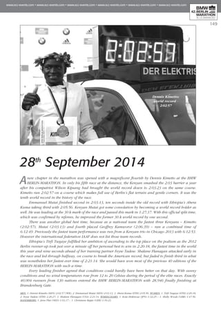 149
Dennis Kimetto:
world record -
2:02:57
28th
September 2014
Anew chapter in the marathon was opened with a magnificent flourish by Dennis Kimetto at the BMW
BERLIN-MARATHON. In only his fifth race at the distance, the Kenyan smashed the 2:03 barrier a year
after his compatriot Wilson Kipsang had brought the world record down to 2:03:23 on the same course.
Kimetto ran 2:02:57 on a course which makes full use of Berlin’s flat terrain and gentle corners. It was the
tenth world record in the history of the race.
Emmanuel Mutai finished second in 2:03:13, ten seconds inside the old record with Ethiopia’s Abera
Kuma taking third with 2:05:56. Kenyan Mutai got some consolation by becoming a world record holder as
well. He was leading at the 30 k mark of the race and passed this mark in 1:27:37. With this official split time,
which was confirmed by referees, he improved the former 30 k world record by one second.
There was another global best time, because as a national team the fastest three Kenyans – Kimetto
(2:02:57), Mutai (2:03:13) and fourth placed Geoffrey Kamworor (2:06:39) – ran a combined time of
6:12:49. Previously the fastest team performance was run from a Kenyan trio in Chicago 2013 with 6:12:53.
However the international federation IAAF does not list those team records.
Ethiopia’s Tirfi Tsegaye fulfilled her ambition of ascending to the top place on the podium as the 2012
Berlin runner-up took just over a minute off her personal best to win in 2:20:18, the fastest time in the world
this year and nine seconds ahead of her training partner Feyse Tadese. Shalane Flanagan attacked early in
the race and led through halfway, on course to break the American record, but faded to finish third in what
was nonetheless her fastest ever time of 2:21:14. She would have won most of the previous 40 editions of the
BERLIN-MARATHON with such a time.
Every leading finisher agreed that conditions could hardly have been better on that day. With sunny
conditions and no wind temperatures rose from 12 to 20 Celsius during the period of the elite races. Exactly
40,004 runners from 130 nations entered the BMW BERLIN-MARATHON with 28,946 finally finishing at
Brandenburg Gate.
MEN: 1. Dennis Kimetto (KEN) 2:02:57 (WR), 2. Emmanuel Mutai (KEN) 2:03:13, 3. Abera Kuma (ETH) 2:05:56. WOMEN: 1. Tirfi Tsegaye (ETH) 2:20:18,
2. Feyse Tadese (ETH) 2:20:27, 3. Shalane Flanagan (USA) 2:21:14. WHEELCHAIRS: 1. Kota Hokinoue (JPN) 1:32:25 – 1. Shelly Woods (GBR) 1:47:56.
HANDBIKERS: 1. Jetze Plat (NED) 1:03:37 – 1. Christiane Reppe (GER) 1:10:23.
 