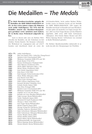 Die Medaillen – The Medals
153
Ein Stück Marathon-Geschichte spiegeln die
Medaillen des BMW BERLIN-MARATHON wi­­
der. In den ersten Jahren zeigten die Plaketten
noch antike Läuferfiguren. Seit 1978 sind die
Medaillen zumeist den Marathon-Olympia­sie­
gern gewidmet sowie mehrfach auch Läufern,
die in Berlin einen Weltrekord aufgestellt ha­­
ben.
Auch in diesem Jahr ziert ein Berliner Welt­
rekordler die Medaillen, die alle Teilnehmer im Ziel
erhalten: Dennis Kimetto. Der Kenianer verbesserte
den Weltrekord im vergangenen Jahr auf 2:02:57
Stunden und durchbrach damit als erster die
2:03-Stunden-Marke. Sechs andere Berliner Weltre­
kordler waren vor Kimetto bereits auf der Medaille
des BMW BERLIN-MARATHON: 1999 zeigten die
Medaillen den Kopf von Ronaldo da Costa (Brasilien),
ein Jahr später das Konterfei von Tegla Loroupe (Ke­
nia), 2004 war Paul Tergat (Kenia) auf den Plaketten
abgebildet, 2008 sowie 2009 Haile Gebrselassie
(Äthio­pien), 2012 Patrick Makau (Kenia) und 2014
Wilson Kipsang (Kenia). Gebrselassie war zweimal
in Berlin Weltrekord gelaufen.
Die Berliner Marathonmedaillen (Jahreszahl ist je­­
weils das Jahr des Olympiasieges) im Überblick:
1974 – ‘77:	 antike Läuferfiguren
1978:	 Kitei Son (Japan/1936 = Sohn Kee Chung/Korea)
1979:	 Spiridon Louis (Griechenland/1896)
1980:	 Waldemar Cierpinski (DDR/1976 und ‘80)
1981:	 Frank Shorter (USA/1972)
1982:	 Hannes Kolehmainen (Finnland/1920)
1983:	 Alain Mimoun (Frankreich/1956)
1984:	 Abebe Bikila (Äthiopien/1960 u. '64)
1985:	 Michel Théato (Frankreich/1900)
1986:	 Juan Zabala (Argentinien/1932)
1987:	 John Hayes (USA/1908)
1988:	 Emil Zatopek (Tschechoslowakei/1952)
1989:	 Mamo Wolde (Äthiopien/1968)
1990:	 Joan Benoit (USA/1984)
1991:	 Carlos Lopes (Portugal/1984)
1992:	 Delfo Cabrera (Argentinien/1948)
1993:	 Kenneth McArthur (Südafrika/1912)
1994:	 Gelindo Bordin (Italien/1988)
1995:	 Rosa Mota (Portugal/1988)
1996:	 Spiridon Louis (Griechenland/1896)
1997:	 Waldemar Cierpinski (DDR/1976 und ‘80)
1998:	 Together we’ve run into history
1999:	 Ronaldo da Costa (Brasilien/Weltrekordler)
2000:	 Tegla Loroupe (Kenia/Weltrekordler)
2001: 	 Naoko Takahashi (Japan/2000)
2002: 	 Mohamed El Ouafi (Frankreich/1928)
2003:	 Thomas J. Hicks (USA/1904)
2004:	 Paul Tergat (Kenia/Weltrekordler)
2005:	 Mizuki Noguchi (Japan/2004)
2006:	 Hwang Young-Cho (Süd-Korea/1992)
2007:	 Valentina Yegorova (Russland/1992)
2008:	 Haile Gebrselassie (Äthiopien/Weltrekordler)
2009:	 Haile Gebrselassie (Äthiopien/Weltrekordler)
2010:	 Sammy Wanjiru (Kenia/2008)
2011:	 Stefano Baldini (Italien/2004)
2012:	 Patrick Makau (Kenia/Weltrekordler)
2013:	 Jubiläumsmedaille mit Siegessäule
2014:	 Wilson Kipsang (Kenia/Weltrekordler)
2015:	 Dennis Kimetto (Kenia/Weltrekordler)
 