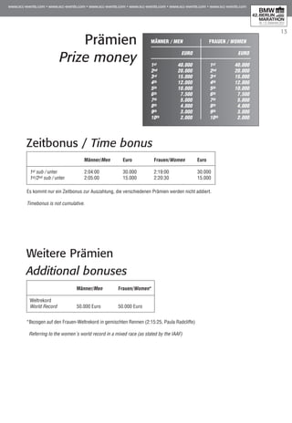 13
Prämien
Prize money
Männer / Men	 Frauen / Women
	
	EURO	EURO
1st	 40.000	 1st	 40.000
2nd	 20.000	 2nd	 20.000
3rd	 15.000	 3rd	 15.000
4th	 12.000	 4th	 12.000
5th	 10.000	 5th	 10.000
6th	 7.500	 6th	 7.500
7th	 5.000	 7th	 5.000
8th	 4.000	 8th	 4.000
9th	 3.000	 9th	 3.000
10th	 2.000	 10th	 2.000
Zeitbonus / Time bonus
	 Männer/Men	Euro	 Frauen/Women	Euro
1st sub / unter	 2:04:00	 30.000	 2:19:00	 30.000
1st/2nd sub / unter 	 2:05:00	 15.000	 2:20:30	 15.000
Es kommt nur ein Zeitbonus zur Auszahlung, die verschiedenen Prämien werden nicht addiert.
Timebonus is not cumulative.
Weitere Prämien
Additional bonuses
	 Männer/Men	 Frauen/Women*
Weltrekord	
World Record	 50.000 Euro	 50.000 Euro
*Bezogen auf den Frauen-Weltrekord in gemischten Rennen (2:15:25, Paula Radcliffe)
Referring to the women´s world record in a mixed race (as stated by the IAAF)
 