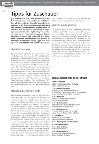 160
Tipps für Zuschauer
Der BMW BERLIN-MARATHON bietet eine der
attraktivsten Strecken über die 42,195 km.
Das gilt in zweifacher Hinsicht: Zum einen ist
der Kurs in der deutschen Hauptstadt sehr flach
und dadurch bestens geeignet, um Bestzeiten zu
erzielen. Zum anderen ist er touristisch ausge-
sprochen attraktiv. Eine Sightseeing-Tour könn-
te kaum mehr Punkte im Programm haben.
Zuschauern bieten sich aufgrund des Rund­
kurses optimale Möglichkeiten, das Ren­nen zu
verfolgen. Nachfolgend einige Tipps, wie man
viel vom BMW BERLIN-MARATHON sehen kann.
MIT DEM FAHRRAD
Mit dem Fahrrad fahren Sie zur Siegessäule. Von der
nördlichen Seite der Straße des 17. Juni blicken Sie
in Richtung Brandenburger Tor zum Start. Die Läufer
kommen auf Sie zu und erreichen die Siegessäule
nach rund 500 Metern. Danach fahren Sie über
Spree­weg und Paulstraße bis Alt Moabit (ca. Kilo­
meter 5,5). Anschließend fahren Sie wieder zurück
und, vorbei an der Siegessäule weiter gerade aus.
Über Hofjägerallee, Schiller- und Martin-Luther-Stra­
ße erreichen Sie die Grunewaldstraße bei Kilometer
22,6. Anschließend fahren Sie ein Stück zurück und
gelangen dann über das Lützowufer zur Potsdamer
Straße und zum Potsdamer Platz zu Kilometer 38,5.
Fahren beziehungsweise laufen Sie über dieEbertstra­
ße zum Brandenburger Tor, etwa 400 Meter vor dem
Ziel.
MIT DER U-BAHN UND S-BAHN
Der Bahnhof Hansaplatz (Linie 9) liegt nur etwa
einen Kilometer von der Siegessäule (Startgerade)
entfernt. Laufen Sie einfach durch die Altonaer
Straße. Vom Hansaplatz können Sie zum Beispiel
zum Friedrich-Wilhelm-Platz fahren, zu Kilometer
25. Später fahren Sie zurück bis zum Zoologischen
Garten und steigen in die S-Bahn, mit der Sie bis zur
Friedrichstraße fahren. Von dort sind es nur wenige
Schritte bis zur langen Zielgerade Unter den Linden,
bei Kilometer 41. Günstig fahren Sie auch mit der
UBahnlinie 7. Wenn Sie am Start auf der Straße des
17. Juni standen und in die U-Bahnlinie 9 am Han­
saplatz einsteigen, können Sie am Bahnhof Berliner
Straße in die Linie 7 umsteigen. Fahren Sie zum Her­
mannplatz bei Kilometer 16. Wenn Sie einen schnel-
len Anschluss haben, können Sie auf der Rückfahrt
schon an der Eisenacher Straße aussteigen, bei Kilo­
meter 21. Danach fahren Sie weiter zur Konstanzer
Straße (Kilometer 31). Anschließend geht es zurück
zum U-Bahnhof Yorckstraße und von dort mit der
SBahn bis Unter den Linden bei Kilometer 42.
START UND ZIEL ZU FUSS
Das ist beim BMW BERLIN-MARATHON überhaupt
kein Problem. Und Sie können noch mehr sehen als
nur Start und Ziel. Positionieren Sie sich nach dem
Start an der Siegessäule (nördliche Seite). Gehen Sie
anschließend über Spreeweg und Paulstraße bis zur
Bahnunterführung und dort nach der Unterführung
rechts in die Lüneburger Straße. Nach einigen hun-
dert Metern kommen Sie an die Strecke, die dort auf
der Straße Alt Moabit verläuft. Dort können Sie an
der Strecke entlang gehen, bis Sie in der Rein­hard­
straße sind. Über die Luisenstraße sind Sie in ca. 10
Gehminuten an der Straße Unter den Linden, wo die
Läufer kurz vor dem Ziel durchlaufen.
Touristenattraktionen an der Strecke
0,6 km – Siegessäule
6,5 km – Bundeskanzleramt und Reichstag
Sitz der deutschen Regierung.
23 km – Rathaus Schöneberg
Der frühere Sitz des West-Berliner Senats am
John F. Kennedy-Platz ist erreicht. John F. Kennedy sprach
hier die berühmten Worte: „Ich bin ein Berliner.“
28 km – Wilder Eber
Der Platz am Wilden Eber ist traditionell
eine Stimmungs–Hochburg.
34 km – Kurfürstendamm
Auf dem berühmten Boulevard Kurfürstendamm
versammeln sich Zuschauermassen.
35 km – Gedächtniskirche
Im Zweiten Weltkrieg zerstört, ist die 1895
erbaute Kirche als Mahnmal stehen geblieben.
35,5 km – KaDeWe
Das KaDeWe ist das größte und
traditionsreichste Berliner Kaufhaus.
38 km – Nationalgalerie und Philharmonie
38,5 km – Potsdamer Platz
41 km – Unter den Linden
Die Prachtstraße Berlins
42 km – Brandenburger Tor
An dieser früheren Nahtstelle zwischen
Ost und West stand die Mauer.
 