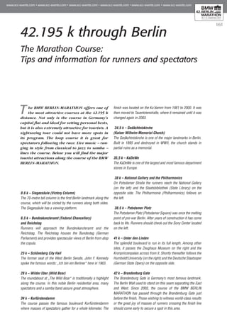 161
42.195 k through Berlin
The Marathon Course:
Tips and information for runners and spectators
The BMW BERLIN-MARATHON offers one of
the most attractive courses at the 42.195 k
distance. Not only is the course in Germany’s
capital flat and ideal for setting personal bests,
but it is also extremely attractive for tourists. A
sightseeing tour could not have more spots in
its program. The loop course it is great for
spectators following the race. Live music – ran-
ging in style from classical to jazz to samba –
lines the course. Below you will find the major
tourist attractions along the course of the BMW
BERLIN-MARATHON.
0.6 k – Siegessäule (Victory Column)
The 70-metre tall column is the first Berlin landmark along the
course, which will be circled by the runners along both sides.
The Siegessäule has a viewing platform.
6.5 k – Bundeskanzleramt (Federal Chancellery)
and Reichstag
Runners will approach the Bundeskanzleramt and the
Reichstag. The Reichstag houses the Bundestag (German
Parliament) and provides spectacular views of Berlin from atop
the copula.
23 k – Schöneberg City Hall
The former seat of the West Berlin Senate, John F. Kennedy
spoke the famous words: „Ich bin ein Berliner“ here in 1963.
28 k – Wilder Eber (Wild Boar)
The roundabout at „The Wild Boar“ is traditionally a highlight
along the course. In this noble Berlin residential area, many
spectators and a samba band assure great atmosphere.
34 k – Kurfürstendamm
The course passes the famous boulevard Kurfürstendamm
where masses of spectators gather for a whole kilometer. The
finish was located on the Ku’damm from 1981 to 2000. It was
then moved to Tauentzienstraße, where it remained until it was
changed again in 2003.
34.5 k – Gedächtniskirche
(Kaiser Wilhelm Memorial Church)
The Gedächtniskirche is one of the major landmarks in Berlin.
Built in 1895 and destroyed in WWII, the church stands in
partial ruins as a memorial.
35,5 k – KaDeWe
The KaDeWe is one of the largest and most famous department
stores in Europe.
38 k – National Gallery and the Philharmonics
On Potsdamer Straße the runners reach the National Gallery
(on the left) and the Staatsbibliothek (State Library) on the
opposite side. The Philharmonie (Philharmonics) follows on
the left.
38.5 k – Potsdamer Platz
The Potsdamer Platz (Potsdamer Square) was once the melting
point of pre-war Berlin. After years of construction it has come
back to life. Runners should check out the Sony Center located
on the left.
41 k – Unter den Linden
The splendid boulevard is run in its full length. Among other
sites, it passes the Zeughaus Museum on the right and the
Kronprinzenpalais across from it. Shortly thereafter follows the
Humboldt University (on the right) and the Deutsche Staatsoper
(German State Opera) on the opposite side.
42 k – Brandenburg Gate
The Brandenburg Gate is Germany’s most famous landmark.
The Berlin Wall used to stand on this seam separating the East
and West. Since 2003, the course of the BMW BERLIN
MARATHON has passed through the Brandenburg Gate just
before the finish. Those wishing to witness world-class results
or the great joy of masses of runners crossing the finish line
should come early to secure a spot in this area.
 