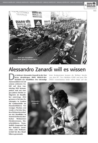 165
Alessandro Zanardi will es wissen
Der Italiener Alessandro Zanardi ist der Star
beim diesjährigen BMW BERLIN-MA­­­
RATHON der Handbiker. Der ehemalige
Au­­torennfahrer ist seit
seinem schweren Un­­
fall auf dem Lau­
sitzring 2001 bein­­am­
putiert und seit eini-
gen Jah­ren höchst er­­
folgreich als Hand­bi­
ker un­­terwegs. 2012
gewann er bei den Pa­­
ralympics in London
die Gold­medaille im
Einzel­zeitfahren. Vor
wenigen Wochen erst
wur­de er bei den Stra­
ßen-Welt­meis­­­­ter­schaf­
ten der Handbiker in
Nott­­wil (Schweiz) drei­
­facher Weltmeis­ter
(Stra­­­ßen­rennen, Ein­
zelzeit­fah­­­ren, Team-
Staffel). Ins­gesamt hat
der Italiener in­­­zwi­
schen acht Welt­­meis­­­
ter­titel bei den Hand­
bikern gesammelt.
Seine Konkurrenten kennen die Berliner Strecke
„aus dem FF“: Vico Merklein (GER) und Jet­ze Plat
(NED) verzeichneten bei­de schon Siege auf der
Start der Handbiker
beim BMW BERLIN-MARATHON.
Alessandro
Zanardi
 