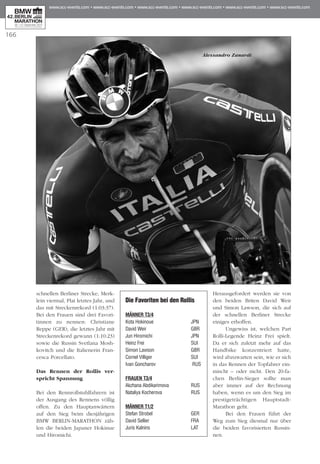 166
schnellen Berliner Strecke, Merk­
lein vier­­mal, Plat letztes Jahr, und
das mit Streckenrekord (1:03:37).
Bei den Frauen sind drei Favori­
tinnen zu nennen: Christiane
Rep­­­pe (GER), die letztes Jahr mit
Stre­ckenrekord gewann (1:10:23)
sowie die Russin Svetl­ana Mosh­
kovitch und die Italienerin Fran­
cesca Porcellato.
Das Rennen der Rollis ver-
spricht Spannung
Bei den Rennrollstuhlfahrern ist
der Ausgang des Ren­­nens völlig
offen. Zu den Hauptanwärtern
auf den Sieg beim diesjährigen
BMW BERLIN-MARA­THON zäh­
len die beiden Japaner Hokinue
und Hiromichi.
Heraus­ge­fordert werden sie von
den beiden Briten David Weir
und Simon Lawson, die sich auf
der schnellen Berliner Strecke
einiges erhoffen.
Ungewiss ist, welchen Part
Rolli-Legende Heinz Frei spielt.
Da er sich zuletzt mehr auf das
Handbike konzentriert hatte,
wird abzuwarten sein, wie er sich
in das Rennen der Topfahrer ein­
mischt – oder nicht. Den 20-fa­­
chen Berlin-Sie­ger sollte man
aber immer auf der Rechnung
ha­­­ben, wenn es um den Sieg im
prestigeträchtigen Hauptstadt-
Marathon geht.
Bei den Frauen führt der
Weg zum Sieg diesmal nur über
die beiden favorisierten Rus­sin­
nen.
Die Favoriten bei den Rollis
Männer T3/4
Kota Hokinoue	 JPN	
David Weir	 GBR	
Jun Hiromichi	 JPN	
Heinz Frei	 SUI	
Simon Lawson	 GBR
Cornel Villiger	 SUI
Ivan Goncharov	 RUS
Frauen T3/4
Akzhana Abdikarimova	 RUS
Nataliya Kocherova	 RUS
Männer T1/2
Stefan Strobel	 GER
David Sellier	 FRA
Juris Kalnins	 LAT
Alessandro Zanardi
 