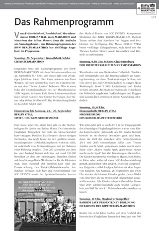 171
Das Rahmenprogramm
Vom Frühstückslauf, Bambinilauf, Marathon­
messe BERLIN VITAL; mini-MARATHON und
Marathon der Inline Skater; dazu die Andacht
am Samstagabend – das Rahmenprogramm des
BMW BERLIN-MARATHON hat vielfältige Ange­
bote im Programm.
Sonntag, 20. September, Kunstfabrik Schlot
Literaturmarathon
Eingeleitet wird das Rahmenprogramm des BMW
BERLIN-MARATHON mit dem Literaturmarathon am
21. September (17 Uhr), der dieses Jahr sein 25-jäh-
riges Jubiläum feiert. Hier lesen Autoren aus ihren
Wer­­ken, die sich unmittelbar oder im weitesten Sin­
ne mit dem Thema „Laufen“ befassen. Was in einer
Ecke der Deutschlandhalle bei der Marathon­messe
1990 begann, ist heute Kult. Beim Literaturma­rathon
lasen schon Autoren wie Günter Herburger, llan Sili­
toe oder Volker Schlöndorff. Die Veranstaltung findet
im Jazzclub Schlot statt.
Donnerstag bis Samstag, 23. - 26. September
BERLIN VITAL,
Sport- und Gesundheitsmesse
Hier muss jeder hin, denn hier gibt es die Start­un­
terlagen für Läufer und Inline Skater. Der historische
Flughafen Tempelhof hat sich als Messe-Standort
hervvorragend bewährt. Das Betreten dieses riesigen
Gebäudes, das noch heute zu den größ­ten zusam-
menhängenden Gebäudekomplexen weltweit zählt,
ist außerhalb von Veranstaltungen nur im Rahmen
einer Führung möglich. Über 200 Aussteller aus dem
In- und Ausland freuen sich hier auf rund 100.000
Besucher an den drei Messetagen. Daneben finden
auf dem Messegelände Wettbewerbe für die Kleinsten
statt, zum Beispiel der Bambini-Lauf und die
Preisverleihung des Kinder-Malwettbewerbs. Au­­
ßerdem befindet sich hier der Souvenirstand von
SCC EVENTS sowie der Sportmedizinische Ser­vice
des Medical Teams von SCC EVENTS. Kom­pe­­tente
Mediziner des BMW BERLIN-MARATHON Med­­­­i­cal
Teams stehen den Sportlern bei Fragen und Pro­
blemen zur Verfügung. Die Messe BERLIN VITAL
bietet vielfältige Gelegenheiten, sich rund um die
Themen Laufen, Skaten sowie Gesundheit und Life­
style zu informieren.
Samstag, 9.30 Uhr, Schloss Charlottenburg
Der Frühstückslauf zum Olympiastadion
Warmlaufen mit anschließendem Frühstück: Tra­­di­tio­
nell versammeln sich die Frühstücksläufer am Sams­­­­
tag-Vormittag vor dem Charlottenburger Schloss, um
von dort 6 km zum Olympiastadion zu joggen (kein
Wettkampf). Rund 11.000 Läuferinnen und Läu­fer
wer­­den erwartet. Am Stadion erhalten alle Teil­nehmer
ein Frühstück angeboten. Verkleidungen und Flaggen
sind ausdrücklich erwünscht. Keine Anmel­dung erfor-
derlich.
Samstag, 10.30 Uhr,
Eingangshalle BERLIN VITAL
Siegerehrung
des Kinder-Malwettbewerbs
Wie jedes Jahr gibt es auch 2015 in der Eingangshalle
des ehemaligen Flughafengebäudes wieder eine Kin­
der-Kunst-Galerie. Anlässlich des 10. Kinder-Malwett
bewerb ist sie diesmal besonders groß und bunt,
denn die Zahl der zwischen dem Berlin-Ma­rathon
2014 und 2015 entstandenen Bilder zum Thema
„Laufen macht Spaß, gemeinsam laufen macht mehr
Spaß“ oder „Skaten macht Spaß, gemeinsam skaten
macht mehr Spaß“ hat alle Erwartungen übertroffen.
Die Kinder-Kunstwerke wurden zu Hause, in Schulen,
in Kitas oder während einer SCC-Laufveranstaltung
ge­­­malt, gezeichnet oder geklebt. Jedes der ausgestell-
ten Originale erzählt Laufgeschichten mit den Augen
von Kindern. Am Samstag, 26. Sep­­tember, um 10.30
Uhr werden die kleinen Künstler geehrt, deren Bilder
von einer Jury als die bes­ten und originellsten ausge-
wählt wurden. Alle Kinder haben während der Messe
Vital 2015 selbstverständlich auch wieder Gelegen­
heit, ein Bild für den 11. Malwett­bewerb entstehen zu
lassen.
Samstag, 11 Uhr, Flughafen Tempelhof
Bambini-Lauf presented by berlinovo
im Rahmen des BMW BERLIN-MARATHON
Kinder bis zehn Jahre laufen auf dem Vorfeld des
historischen Flughafens Tempelhof Strecken von 500
Der mini-MARATHON der Schüler
führt über ein Zehntel der
Marathondistanz (4,2195 km) auf
den letzten Kilometern der
Originalstrecke.
 