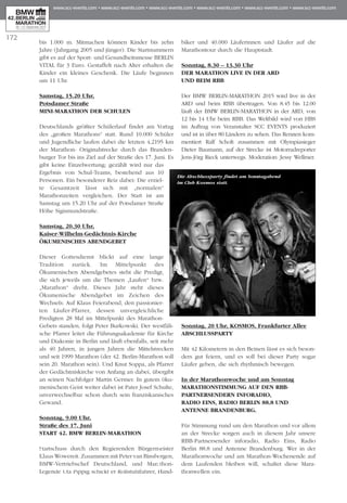 bis 1.000 m. Mitmachen können Kinder bis zehn
Jahre (Jahrgang 2005 und jünger). Die Startnummern
gibt es auf der Sport- und Gesundheitsmesse BERLIN
VITAL für 3 Euro. Gestaffelt nach Alter erhalten die
Kinder ein kleines Geschenk. Die Läufe beginnen
um 11 Uhr.
Samstag, 15.20 Uhr,
Potsdamer Straße
mini-MARATHON der Schulen
Deutschlands größter Schülerlauf findet am Vortag
des „großen Marathons“ statt. Rund 10.000 Schüler
und Jugendliche laufen dabei die letzten 4,2195 km
der Marathon- Originalstrecke durch das Bran­den­
burger Tor bis ins Ziel auf der Straße des 17. Juni. Es
gibt keine Einzelwertung; gezählt wird nur das
Er­­gebnis von Schul-Teams, bestehend aus 10
Perso­nen. Ein besonderer Reiz dabei: Die erziel-
te Gesamt­zeit lässt sich mit „normalen“
Marathonzeiten vergleichen. Der Start ist am
Samstag um 15.20 Uhr auf der Potsdamer Straße
Höhe Sigismundstraße.
Samstag, 20.30 Uhr,
Kaiser-Wilhelm-Gedächtnis-Kirche
Ökumenisches Abendgebet
Dieser Gottesdienst blickt auf eine lange
Tradition zurück. Im Mittelpunkt des
Ökumenischen Abend­gebetes steht die Predigt,
die sich jeweils um die The­­men „Laufen“ bzw.
„Marathon“ dreht. Dieses Jahr steht dieses
Ökumenische Abendgebet im Zeichen des
Wechsels: Auf Klaus Feierabend, den passionier-
ten Läufer-Pfarrer, dessen unvergleichliche
Predigten 28 Mal im Mittelpunkt des Marathon-
Gebets standen, folgt Peter Burkowski. Der westfäli-
sche Pfarrer leitet die Führungsakademie für Kirche
und Diakonie in Berlin und läuft ebenfalls, seit mehr
als 40 Jahren, in jungen Jahren die Mittelstrecken
und seit 1999 Ma­­rathon (der 42. Berlin-Marathon soll
sein 20. Ma­­rathon sein). Und Knut Soppa, als Pfarrer
der Ge­­dächtniskirche von Anfang an dabei, übergibt
an seinen Nachfolger Martin Germer. In gutem öku-
menischem Geist weiter dabei ist Pater Josef Schulte,
unverwechselbar schon durch sein franziskanisches
Gewand.
Sonntag, 9.00 Uhr,
Straße des 17. Juni
Start 42. BMW BERLIN-MARATHON
Startschuss durch den Regierenden Bürgermeister
Klaus Wowereit. Zusammen mit Peter van Binsbergen,
BMW-Vertriebschef Deutschland, und Marathon-
Legende Uta Pippig schickt er Rollstuhlfahrer, Hand­
biker und 40.000 Läuferinnen und Läufer auf die
Marathontour durch die Hauptstadt.
Sonntag, 8.30 – 13.30 Uhr
Der Marathon live in der ARD
und beim RBB
Der BMW BERLIN-MARATHON 2015 wird live in der
ARD und beim RBB übertragen. Von 8.45 bis 12.00
läuft der BMW BERLIN-MARATHON in der ARD, von
12 bis 14 Uhr beim RBB. Das Weltbild wird von HBS
im Auftrag von Veranstalter SCC EVENTS produziert
und ist in über 80 Ländern zu sehen. Das Rennen kom-
mentiert Ralf Scholt zusammen mit Olympiasieger
Dieter Baumann, auf der Strecke ist Motorradreporter
Jens-Jörg Rieck unterwegs. Moderation: Jessy Well­mer.
Sonntag, 20 Uhr, KOSMOS, Frankfurter Allee
Abschlussparty
Mit 42 Kilometern in den Beinen lässt es sich beson-
ders gut feiern, und es soll bei dieser Party sogar
Läufer geben, die sich rhythmisch bewegen.
In der Marathonwoche und am Sonntag
Marathonstimmung auf den RBB-
Partnersendern inforadio,
Radio Eins, Radio Berlin 88.8 und
Antenne Brandenburg.
Für Stimmung rund um den Marathon und vor allem
an der Strecke sorgen auch in diesem Jahr unsere
RBB-Partnersender inforadio, Radio Eins, Radio
Berlin 88.8 und Antenne Brandenburg. Wer in der
Marathonwoche und am Marathon-Wochenende auf
dem Laufenden bleiben will, schaltet diese Ma­­ra­
thonwellen ein.
172
Sonntagabend
Die Abschlussparty findet am Sonntagabend
im Club Kosmos statt.
 