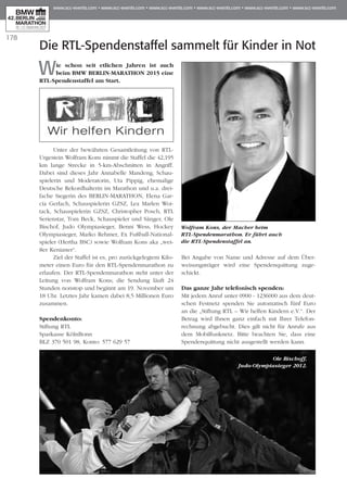 178
Die RTL-Spendenstaffel sammelt für Kinder in Not
Wie schon seit etlichen Jahren ist auch
beim BMW BERLIN-MARATHON 2015 eine
RTL-Spendenstaffel am Start.
Unter der bewährten Gesamtleitung von RTL-
Urgestein Wolfram Kons nimmt die Staffel die 42,195
km lange Strecke in 5-km-Abschnitten in Angriff.
Dabei sind dieses Jahr Annabelle Mandeng, Schau­
spie­­­­lerin und Moderatorin, Uta Pippig, ehemalige
Deutsche Rekordhalterin im Marathon und u.a. drei-
fache Siegerin des BERLIN-MARATHON, Elena Gar­
cía Gerlach, Schauspielerin GZSZ, Lea Marlen Woi­
tack, Schauspielerin GZSZ, Christopher Posch, RTL
Serienstar, Tom Beck, Schauspieler und Sänger, Ole
Bischof, Judo Olympiasieger, Benni Wess, Hockey
Olympiasieger, Marko Rehmer, Ex Fußball-National­
spieler (Hertha BSC) sowie Wolfram Kons aka „wei-
ßer Kenianer“.
Ziel der Staffel ist es, pro zurückgelegtem Kilo­
meter einen Euro für den RTL-Spendenmarathon zu
erlaufen. Der RTL-Spendenmarathon steht unter der
Leitung von Wolfram Kons; die Sendung läuft 24
Stun­den nonstop und beginnt am 19. November um
18 Uhr. Letztes Jahr kamen dabei 8,5 Millionen Euro
zusammen.
Spendenkonto:
Stiftung RTL
Sparkasse KölnBonn
BLZ 370 501 98, Konto: 577 629 57
Bei Angabe von Name und Adresse auf dem Über­
wei­­­sungsträger wird eine Spendenquittung zuge-
schickt.
Das ganze Jahr telefonisch spenden:
Mit jedem Anruf unter 0900 - 1236000 aus dem deut-
schen Festnetz spenden Sie automatisch fünf Euro
an die „Stiftung RTL – Wir helfen Kindern e.V.“. Der
Be­­trag wird Ihnen ganz einfach mit Ihrer Telefon­
rechnung abgebucht. Dies gilt nicht für Anrufe aus
dem Mobilfunknetz. Bitte beachten Sie, dass eine
Spen­­­­­denquittung nicht ausgestellt werden kann.
Wolfram Kons, der Macher beim
RTL-Spendenmarathon. Er führt auch
die RTL-Spendenstaffel an.
Ole Bischoff,
Judo-Olympiasieger 2012.
 