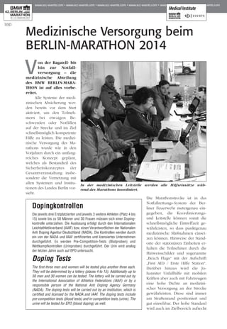 180
V
on der Bagatell- bis
hin zur Not­fall­
versorgung – die
me­­dizinische Ab­­teilung
des BMW BERLIN-MA­RA­
THON ist auf alles vorbe-
reitet.
Alle Systeme der medi-
zinischen Ab­­sicherung wer-
den bereits vor dem Start
aktiviert, um den Teilneh­
mern bei etwaigen Be­­
schwerden oder Notfällen
auf der Strecke und im Ziel
schnellstmöglich kompetente
Hilfe zu leisten. Die medizi-
nische Versorgung des Ma­­
rathons wurde wie in den
Vor­­jahren durch ein umfang-
reiches Konzept geplant,
welches als Bestandteil des
Sicherheitskonzeptes der
Gesamtveranstaltung insbe-
sondere die Vernetzung mit
allen Systemen und Institu­
tionen des Landes Berlin vor-
sieht.
Die Marathonstrecke ist in das
Notfallrettungs-System der Ber­
liner Feuerwehr metergenau ein-
gegeben, die Koordinierungs-
und Leitstelle können somit die
schnellstmögliche Eintreffzeit ge­­
währleisten, so dass punktgenau
medizinische Maßnahmen einset-
zen können. Hinweise der Stand­­
orte der stationären Ein­heiten er­­
halten die Teilnehmer durch die
Hinweisschilder und sogenannte
„Beach Flags“ mit der Aufschrift
„First AID / Erste Hilfe Station“.
Darüber hinaus wird die Jo­­
hanniter Unfallhilfe mit mobilen
Kräften aber auch mit Fahrzeugen
eine hohe Dichte an medizini-
scher Versorgung an der Strecke
gewährleisten. Diese sind immer
am Straßenrand positioniert und
gut einsehbar. Der hohe Standard
wird auch im Zielbereich aufrecht
Medizinische Versorgung beim
BERLIN-MARATHON 2014
Dopingkontrollen 					
Die jeweils drei Erstplatzierten und jeweils 3 weitere Athleten (Platz 4 bis
15) sowie bis zu 50 Männer und 30 Frauen müssen sich einer Doping­
kontrolle unterziehen. Die Auslosung erfolgt durch den Internationalen
Leicht­athletikverband (IAAF) bzw. einen Verantwortlichen der Nationalen
Anti Doping Agentur Deutschland (NADA). Die Kontrollen werden durch
ein von der NADA und IAAF zertifiziertes und lizensiertes Unternehmen
durchgeführt. Es werden Pre-Competition-Tests (Blutproben) und
Wettkampfkontrollen (Urinproben) durchgeführt. Der Urin wird analog
der letzten Jahre auch auf EPO untersucht.
Doping Tests	
The first three men and women will be tested plus another three each.
They will be determined by a lottery (places 4 to 15). Additionally up to
50 men and 30 women can be tested. The lottery will be carried out by
the International Association of Athletics Federations (IAAF) or by a
responsible person of the National Anti Doping Agency Germany
(NADA). The doping tests will be carried out by an institution, which is
certified and licensed by the NADA and IAAF. The doping tests include
pre-competition tests (blood tests) and in-competition tests (urine). The
urine will be tested for EPO (blood doping) as well.
In der medizinischen Leitstelle werden alle Hilfseinsätze wäh-
­­­­­­rend des Marathons koordiniert.
 