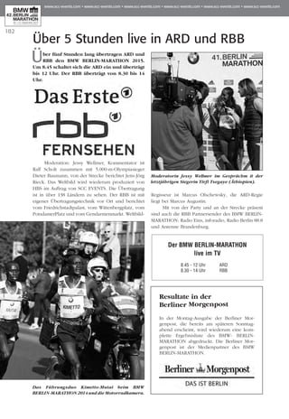 182
Über 5 Stunden live in ARD und RBB
Über fünf Stunden lang übertragen ARD und
RBB den BMW BERLIN-MARATHON 2015.
Um 8.45 schaltet sich die ARD ein und überträgt
bis 12 Uhr. Der RBB überträgt von 8.30 bis 14
Uhr.
Moderation: Jessy Wellmer, Kommentator ist
Ralf Scholt zusammen mit 5.000-m-Olympiasieger
Die­­ter Baumann, von der Strecke berichtet Jens-Jörg
Rieck. Das Weltbild wird wiederum pro­­­­duziert von
HBS im Auftrag von SCC EVENTS. Die Übertragung
ist in über 138 Ländern zu sehen. Der RBB ist mit
eigener Übertragungstechnik vor Ort und berichtet
vom Friedrichstadtpalast, vom Wittenbergplatz, vom
PotsdamerPlatz und vom Gen­darmenmarkt. Weltbild-
Regisseur ist Marcus Ol­­schews­­ky, die ARD-Regie
liegt bei Marcus Augustin.
Mit von der Party und an der Strecke präsent
sind auch die RBB Partnersender des BMW BERLIN-
MARATHON: Radio Eins, inforadio, Radio Berlin 88.8
und Antenne Brandenburg.
Der BMW BERLIN-MARATHON
live im TV
	 8.45 - 12 Uhr	 ARD
	 8.30 - 14 Uhr	 RBB
Moderatorin Jessy Wellmer im Gesprächm it der
letztjährigen Siegerin Tirfi Tsegaye (Äthiopien).
Das Führungsduo Kimetto-Mutai beim BMW
BERLIN-MARATHON 2014 und die Motorradkamera.
Resultate in der
Berliner Morgen­post
In der Montag-Ausgabe der Berliner Mor­
genpost, die bereits am späteren Sonntag­
abend erscheint, wird wie­­derum eine kom-
plette Ergebnisliste des BMW- BERLIN-
MARATHON abgedruckt. Die Ber­liner Mor­
genpost ist der Medienpartner des BMW
BERLIN-MARATHON.
 