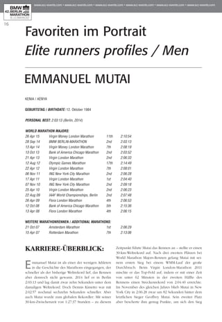 16
Favoriten im Portrait
Elite runners profiles / Men
KARRIERE-ÜBERBLICK:
Emmanuel Mutai ist als einer der wenigen Athleten
in die Geschichte des Marathons eingegangen, der
schneller als der bisherige Weltrekord lief, das Rennen
aber dennoch nicht gewann. 2014 lief er in Berlin
2:03:13 und lag damit zwar zehn Sekunden unter dem
damaligen Weltrekord. Doch Dennis Kimetto war mit
2:02:57 nochmal sechzehn Sekunden schneller. Aber
auch Mutai wurde zum globalen Rekordler: Mit seiner
30-km-Zwischenzeit von 1:27:37 Stunden – zu diesem
Zeitpunkt führte Mutai das Rennen an – stellte er einen
30-km-Weltrekord auf. Nach drei zweiten Plätzen bei
World Marathon Majors-Rennen gelang Mutai mit sei-
nem ersten Sieg bei einem WMM-Lauf der große
Durchbruch: Beim Virgin London-Marathon 2011
mischte er das Top-Feld auf, indem er mit einer Zeit
von unter 62 Minuten in der zweiten Hälfte des
Rennens einen Streckenrekord von 2:04:40 erreichte.
Im November des gleichen Jahres blieb Mutai in New
York City in 2:06:28 zwar um 82 Sekunden hinter dem
letztlichen Sieger Geoffrey Mutai. Sein zweiter Platz
aber bescherte ihm genug Punkte, um sich den Sieg
KENIA / KENYA
Geburtstag / BIRTHDATE: 12. Oktober 1984
PERSONAL BEST: 2:03:13 (Berlin, 2014)
WORLD MARATHON MAJORS:
26 Apr 15 	 Virgin Money London Marathon 	 11th 	 2:10:54
28 Sep 14 	 BMW BERLIN-MARATHON 	 2nd 	 2:03:13
13 Apr 14 	 Virgin Money London Marathon 	 7th 	 2:08:19
13 Oct 13 	 Bank of America Chicago Marathon	 2nd	 2:03:52
21 Apr 13 	 Virgin London Marathon 	 2nd 	 2:06:33
12 Aug 12 	 Olympic Games Marathon 	 17th 	 2:14:49
22 Apr 12 	 Virgin London Marathon 	 7th 	 2:08:01
06 Nov 11 	 ING New York City Marathon 	 2nd 	 2:06:28
17 Apr 11 	 Virgin London Marathon 	 1st 	 2:04:40
07 Nov 10 	 ING New York City Marathon 	 2nd 	 2:09:18
25 Apr 10 	 Virgin London Marathon 	 2nd 	 2:06:23
22 Aug 09 	 IAAF World Championships, Berlin 	 2nd 	 2:07:48
26 Apr 09 	 Flora London Marathon 	 4th 	 2:06:53
12 Oct 08 	 Bank of America Chicago Marathon 	 5th 	 2:15:36
13 Apr 08 	 Flora London Marathon 	 4th 	 2:06:15
WEITERE MARATHONRENNEN / ADDITIONAL MARATHONS:
21 Oct 07 	 Amsterdam Marathon 	 1st 	 2:06:29
15 Apr 07 	 Rotterdam Marathon 	 7th 	 2:13:06
EMMANUEL MUTAI
 